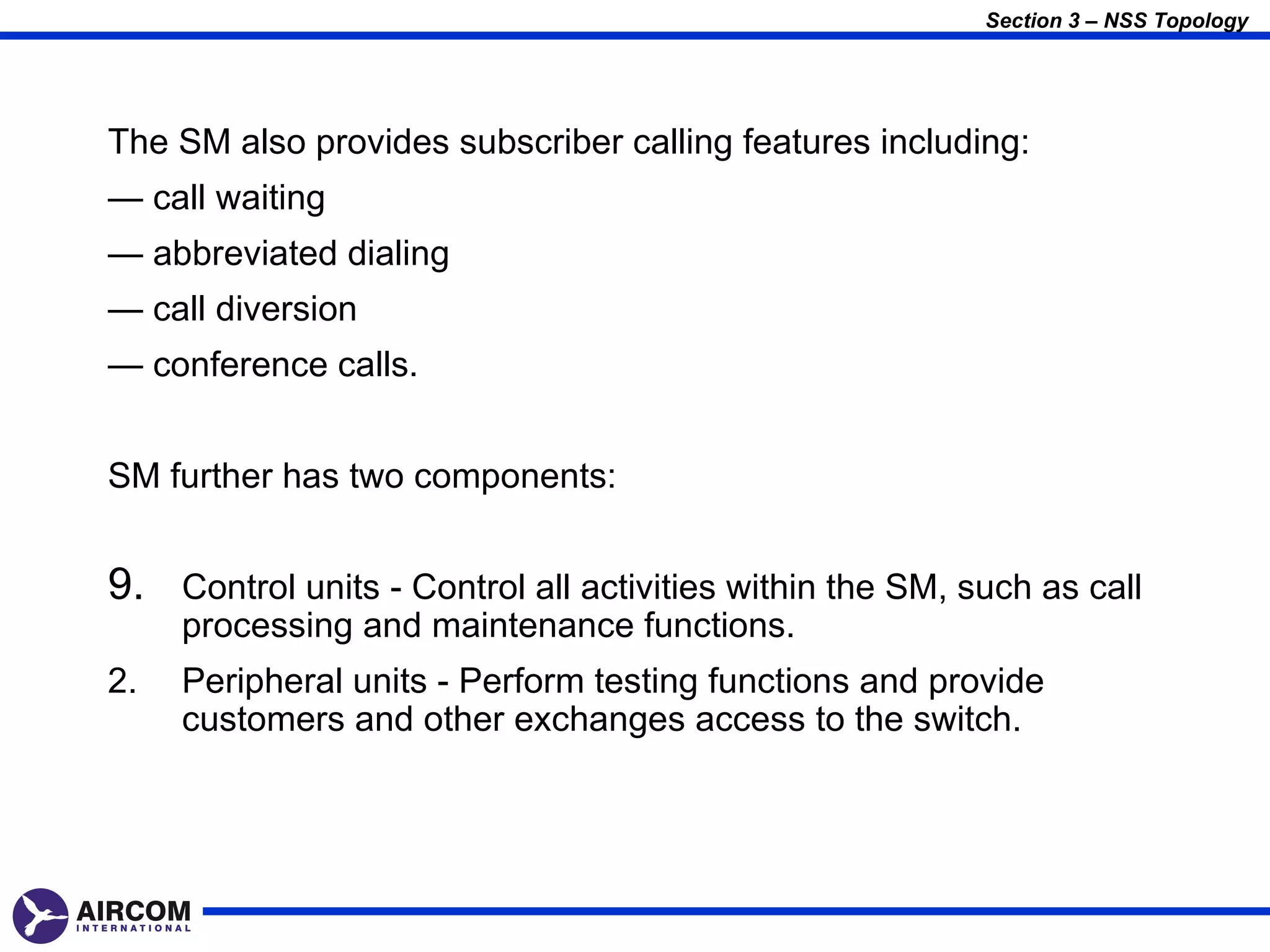 Section 3 – NSS Topology




The SM also provides subscriber calling features including:
— call waiting
— abbreviated dialing
— call diversion
— conference calls.


SM further has two components:


9. Control units - Control all activities within the SM, such as call
     processing and maintenance functions.
2.   Peripheral units - Perform testing functions and provide
     customers and other exchanges access to the switch.
 