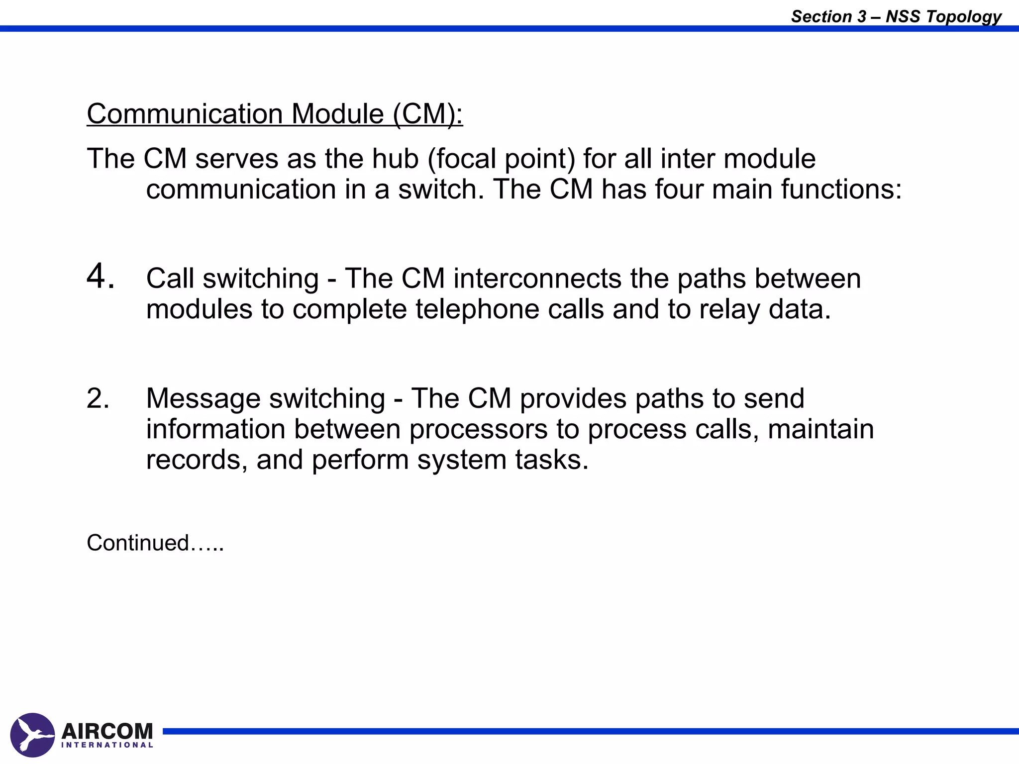 Section 3 – NSS Topology




Communication Module (CM):
The CM serves as the hub (focal point) for all inter module
    communication in a switch. The CM has four main functions:


4. Call switching - The CM interconnects the paths between
     modules to complete telephone calls and to relay data.


2.   Message switching - The CM provides paths to send
     information between processors to process calls, maintain
     records, and perform system tasks.

Continued…..
 