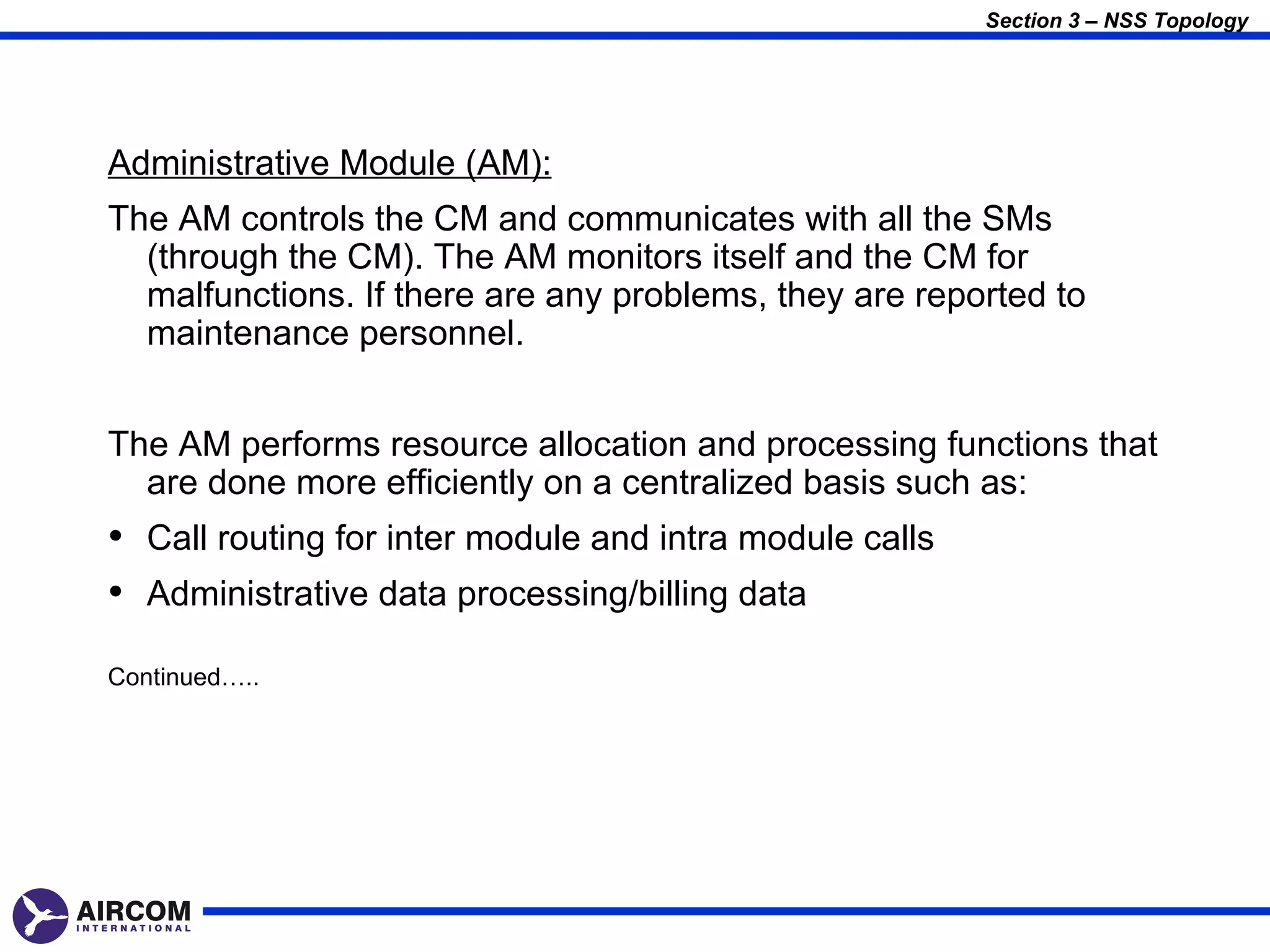 Section 3 – NSS Topology




Administrative Module (AM):
The AM controls the CM and communicates with all the SMs
  (through the CM). The AM monitors itself and the CM for
  malfunctions. If there are any problems, they are reported to
  maintenance personnel.


The AM performs resource allocation and processing functions that
  are done more efficiently on a centralized basis such as:
• Call routing for inter module and intra module calls
• Administrative data processing/billing data
Continued…..
 