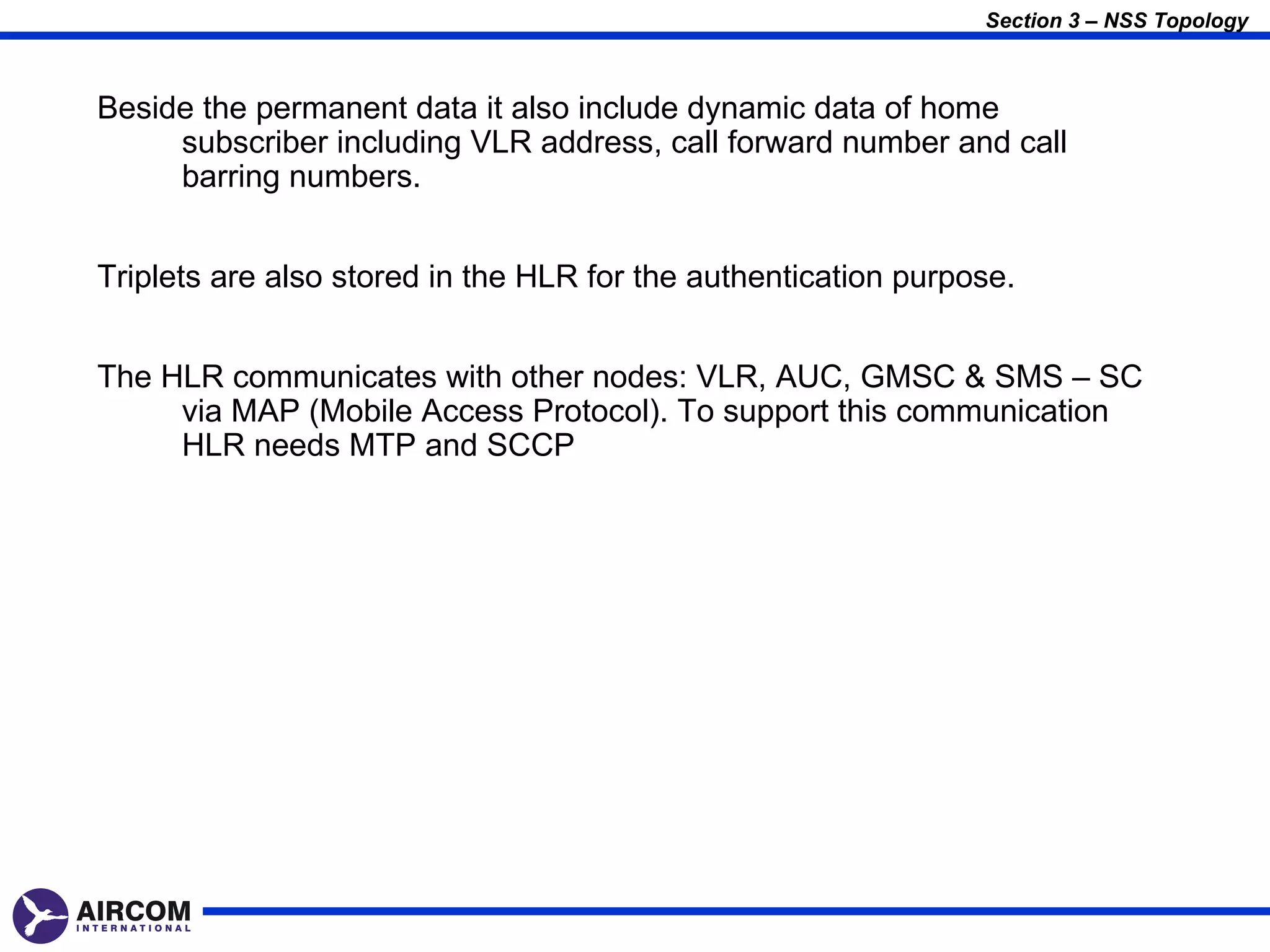 Section 3 – NSS Topology



Beside the permanent data it also include dynamic data of home
     subscriber including VLR address, call forward number and call
     barring numbers.


Triplets are also stored in the HLR for the authentication purpose.


The HLR communicates with other nodes: VLR, AUC, GMSC & SMS – SC
     via MAP (Mobile Access Protocol). To support this communication
     HLR needs MTP and SCCP
 