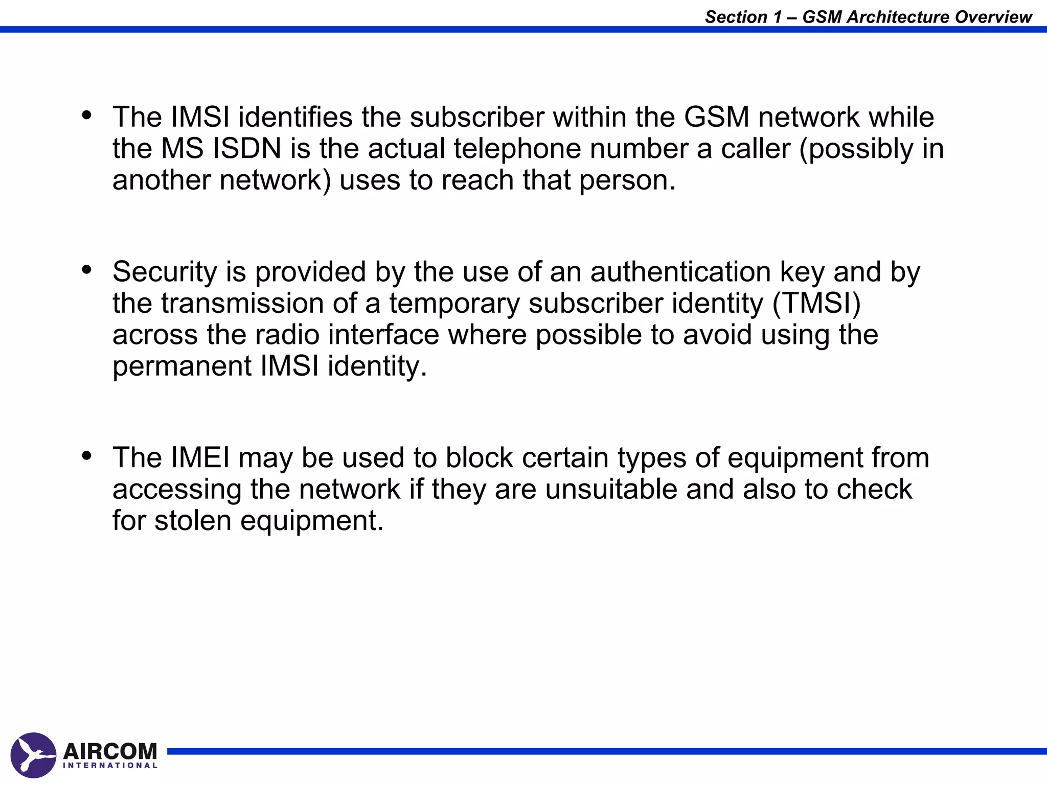 Section 1 – GSM Architecture Overview




• The IMSI identifies the subscriber within the GSM network while
  the MS ISDN is the actual telephone number a caller (possibly in
  another network) uses to reach that person.


• Security is provided by the use of an authentication key and by
  the transmission of a temporary subscriber identity (TMSI)
  across the radio interface where possible to avoid using the
  permanent IMSI identity.


• The IMEI may be used to block certain types of equipment from
  accessing the network if they are unsuitable and also to check
  for stolen equipment.
 