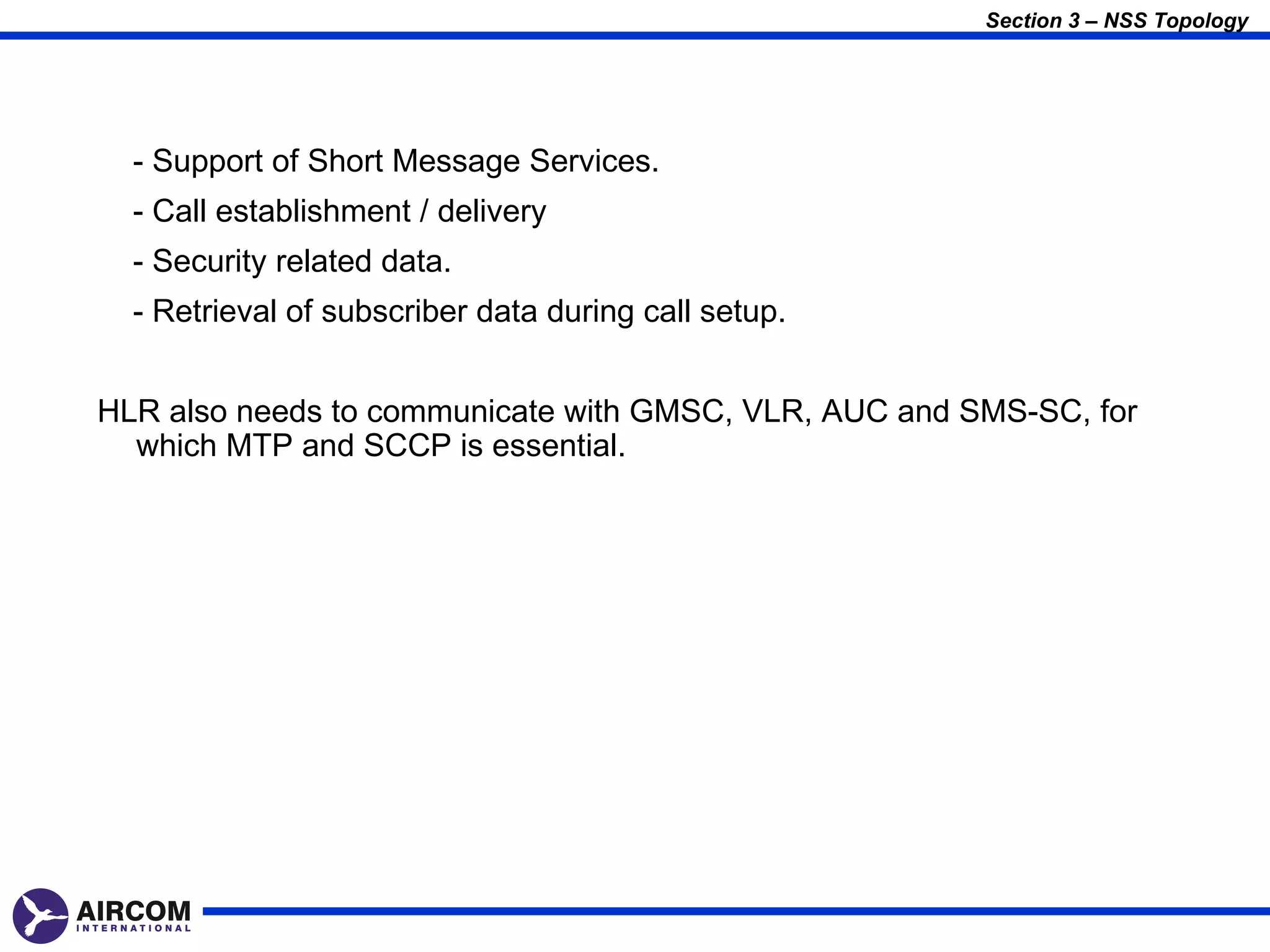 Section 3 – NSS Topology




  - Support of Short Message Services.
  - Call establishment / delivery
  - Security related data.
  - Retrieval of subscriber data during call setup.


HLR also needs to communicate with GMSC, VLR, AUC and SMS-SC, for
  which MTP and SCCP is essential.
 