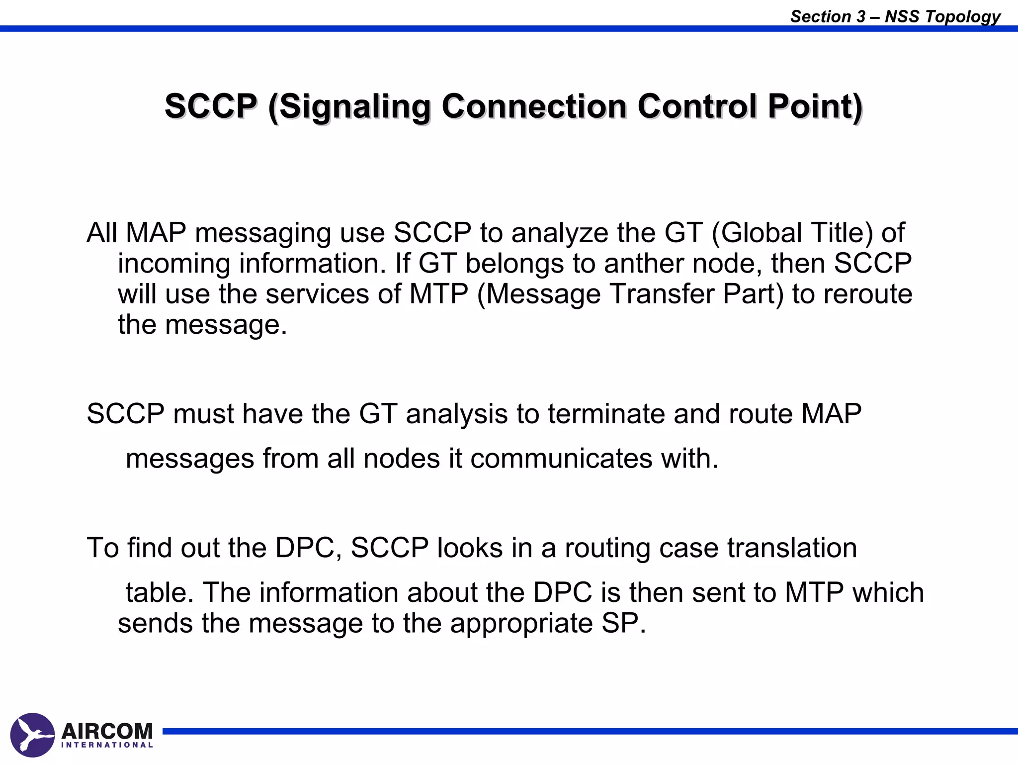 Section 3 – NSS Topology




      SCCP (Signaling Connection Control Point)


All MAP messaging use SCCP to analyze the GT (Global Title) of
   incoming information. If GT belongs to anther node, then SCCP
   will use the services of MTP (Message Transfer Part) to reroute
   the message.


SCCP must have the GT analysis to terminate and route MAP
   messages from all nodes it communicates with.


To find out the DPC, SCCP looks in a routing case translation
   table. The information about the DPC is then sent to MTP which
  sends the message to the appropriate SP.
 