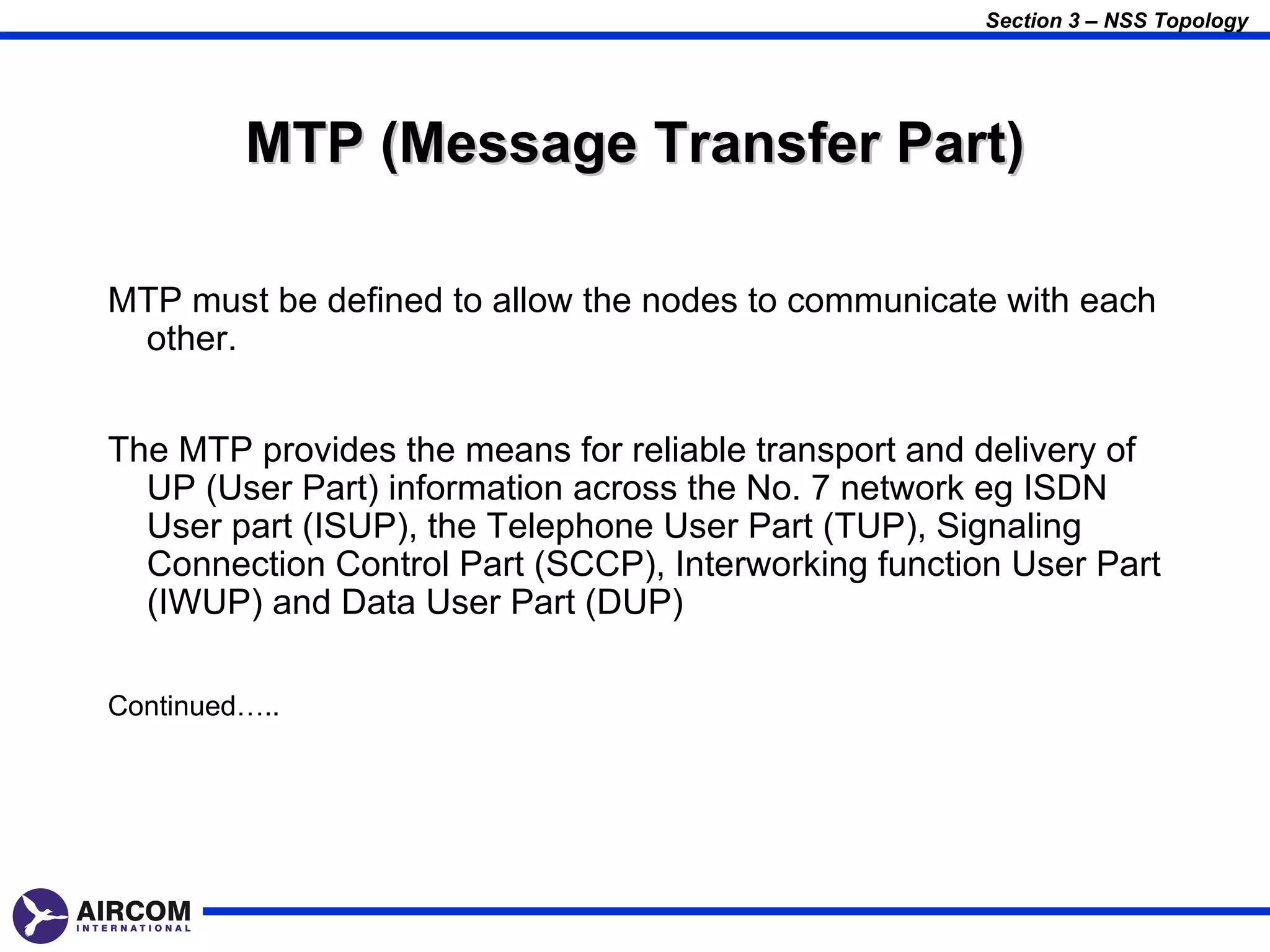 Section 3 – NSS Topology




         MTP (Message Transfer Part)

MTP must be defined to allow the nodes to communicate with each
 other.


The MTP provides the means for reliable transport and delivery of
  UP (User Part) information across the No. 7 network eg ISDN
  User part (ISUP), the Telephone User Part (TUP), Signaling
  Connection Control Part (SCCP), Interworking function User Part
  (IWUP) and Data User Part (DUP)

Continued…..
 