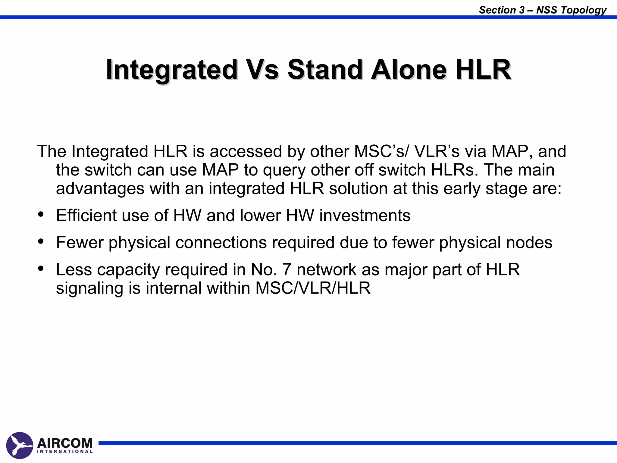 Section 3 – NSS Topology




        Integrated Vs Stand Alone HLR

The Integrated HLR is accessed by other MSC’s/ VLR’s via MAP, and
  the switch can use MAP to query other off switch HLRs. The main
  advantages with an integrated HLR solution at this early stage are:
• Efficient use of HW and lower HW investments
• Fewer physical connections required due to fewer physical nodes
• Less capacity required in No. 7 network as major part of HLR
  signaling is internal within MSC/VLR/HLR
 