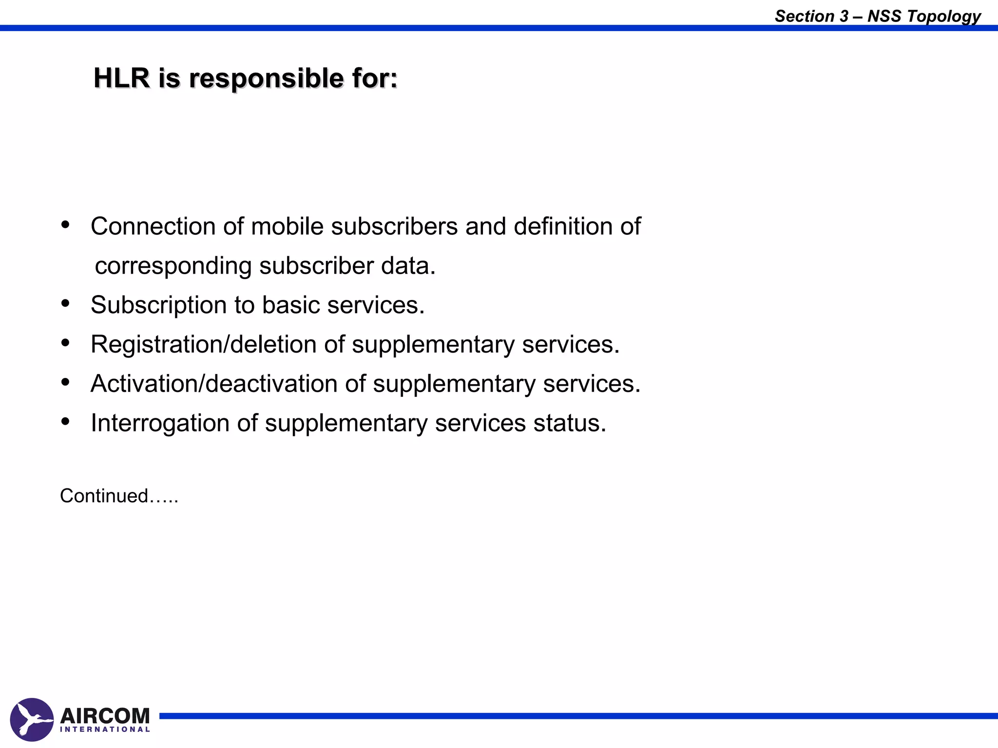 Section 3 – NSS Topology


    HLR is responsible for:




• Connection of mobile subscribers and definition of
    corresponding subscriber data.
•   Subscription to basic services.
•   Registration/deletion of supplementary services.
•   Activation/deactivation of supplementary services.
•   Interrogation of supplementary services status.

Continued…..
 