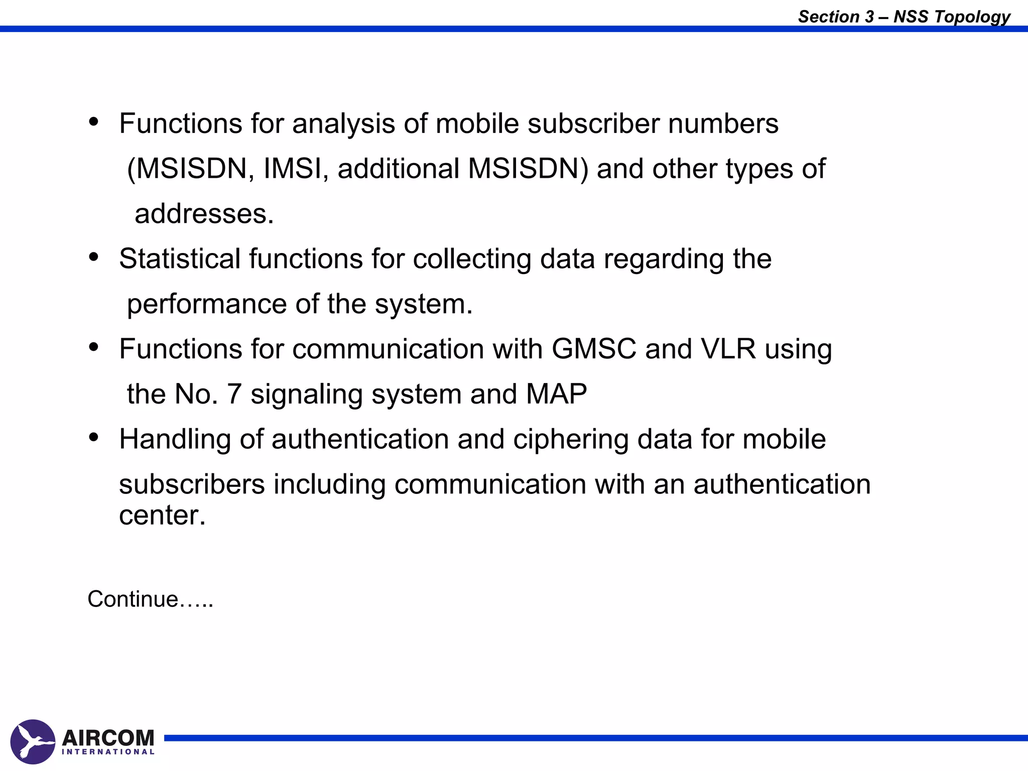 Section 3 – NSS Topology




• Functions for analysis of mobile subscriber numbers
   (MSISDN, IMSI, additional MSISDN) and other types of
    addresses.
• Statistical functions for collecting data regarding the
   performance of the system.
• Functions for communication with GMSC and VLR using
   the No. 7 signaling system and MAP
• Handling of authentication and ciphering data for mobile
  subscribers including communication with an authentication
  center.

Continue…..
 