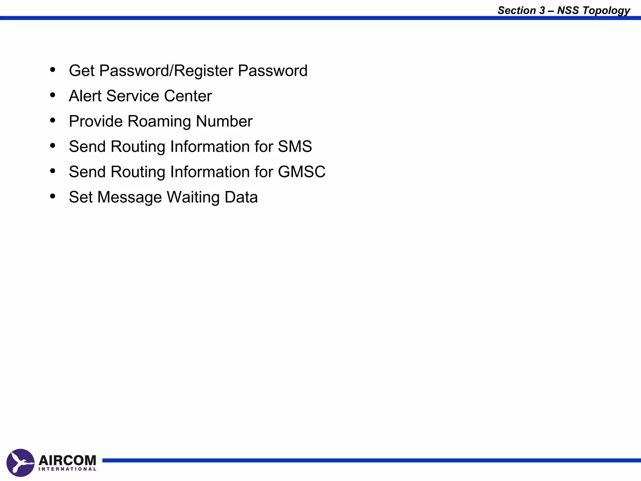 Section 3 – NSS Topology




•   Get Password/Register Password
•   Alert Service Center
•   Provide Roaming Number
•   Send Routing Information for SMS
•   Send Routing Information for GMSC
•   Set Message Waiting Data
 