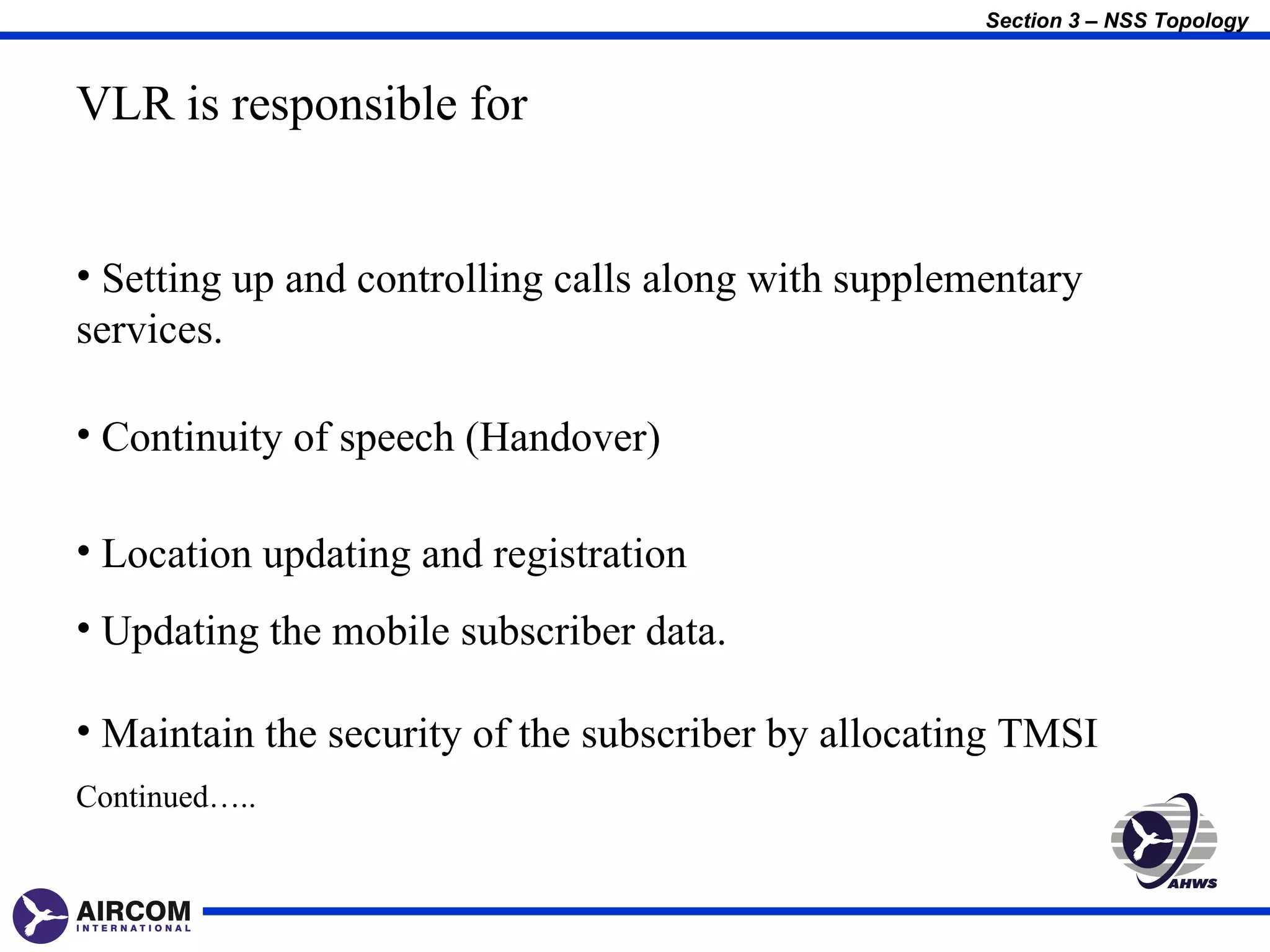 Section 3 – NSS Topology



VLR is responsible for


• Setting up and controlling calls along with supplementary
services.

• Continuity of speech (Handover)

• Location updating and registration
• Updating the mobile subscriber data.

• Maintain the security of the subscriber by allocating TMSI
Continued…..
 