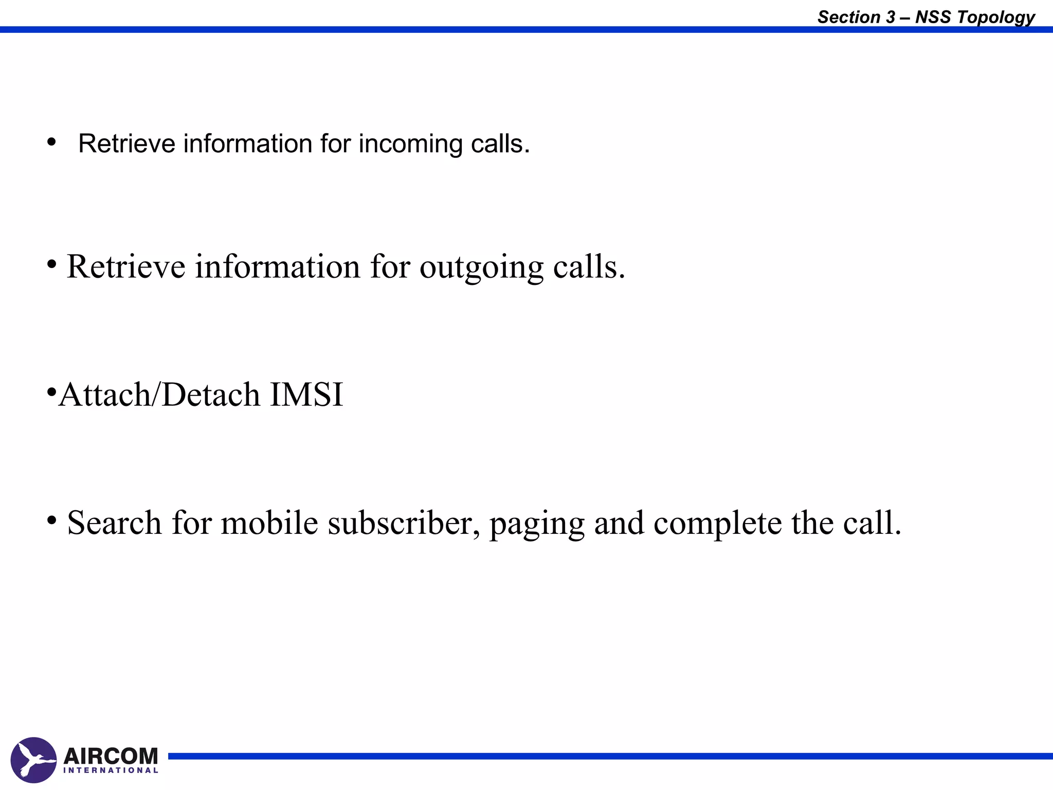 Section 3 – NSS Topology




• Retrieve information for incoming calls.


• Retrieve information for outgoing calls.


•Attach/Detach IMSI


• Search for mobile subscriber, paging and complete the call.
 