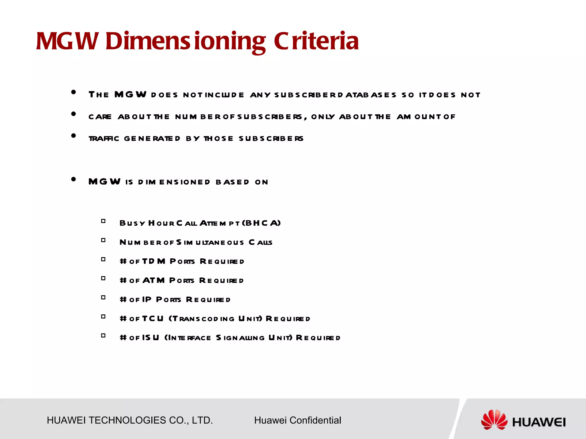 MG W Dimens ioning C riteria
       Th e M G W d oe s not inclu d e any s u b s crib e r d atab as e s s o it d oe s not
       care ab ou t th e nu m b e r of s u b s crib e rs , only ab ou t th e am ou nt of
       traffic ge ne rate d b y th os e s u b s crib e rs


       M G W is d im e ns ione d b as e d on

              B u s y H ou r C all Atte m p t (BH C A)
              N u m b e r of S im u ltane ou s C alls
              # of TD M P orts R e qu ire d
              # of ATM P orts R e qu ire d
              # of IP P orts R e qu ire d
              # of TC U (Trans cod ing U nit) R e qu ire d
              # of IS U (Inte rface S ignalling U nit) R e qu ire d




HUAWEI TECHNOLOGIES CO., LTD.                    Huawei Confidential
 
