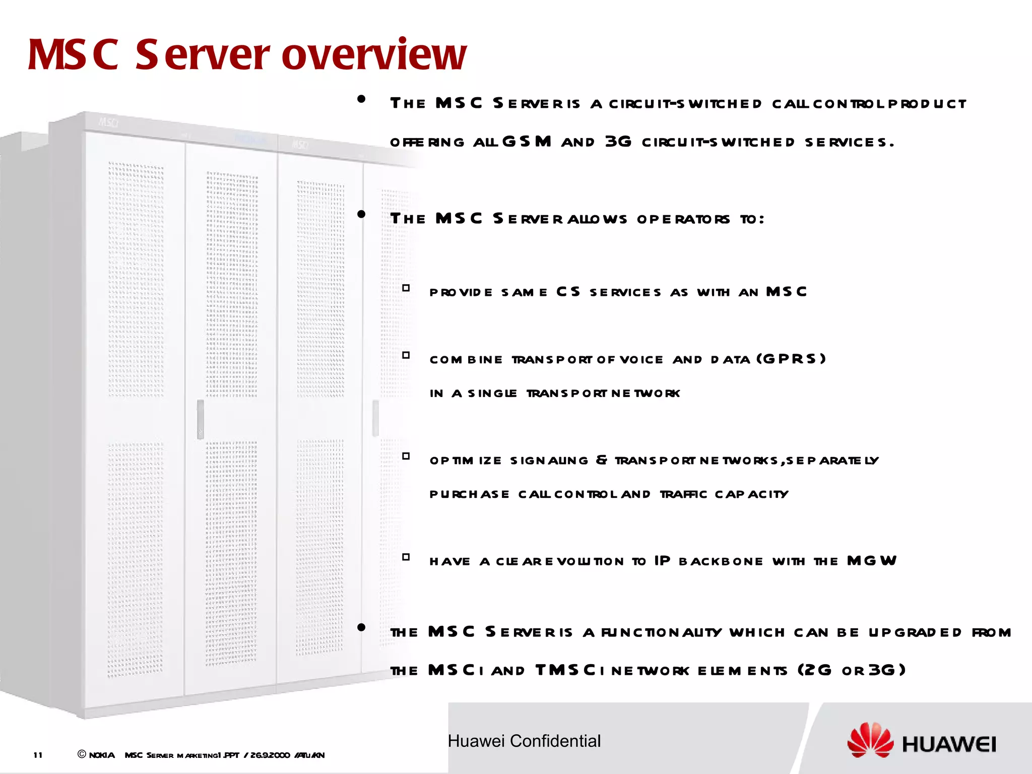 MS C S erver overview
                                                               Th e M S C S e rve r is a circu it-s witch e d call control p rod u ct
                                                                offe ring all G S M and 3G circu it-s witch e d s e rvice s .


                                                               Th e M S C S e rve r allows op e rators to:

                                                                    p rovid e s am e C S s e rvice s as with an MS C


                                                                    com b ine trans p ort of voice and d ata (G P R S )
                                                                     in a s ingle trans p ort ne twork


                                                                    op tim ize s ignaling & trans p ort ne tworks ,s e p arate ly
                                                                     p u rch as e call control and traffic cap acity


                                                                    h ave a cle ar e volu tion to IP b ackb one with th e M G W


                                                               th e M S C S e rve r is a fu nctionality wh ich can b e u p grad e d from
                                                                th e M S C i and TM S C i ne twork e le m e nts (2G or 3G )


     HUAWEI TECHNOLOGIES CO., LTD.                                     Huawei Confidential
11   © NOKIA MSC Server marketing1 .PPT / 26.9.2000 / Tu/
                                                    A KN
 