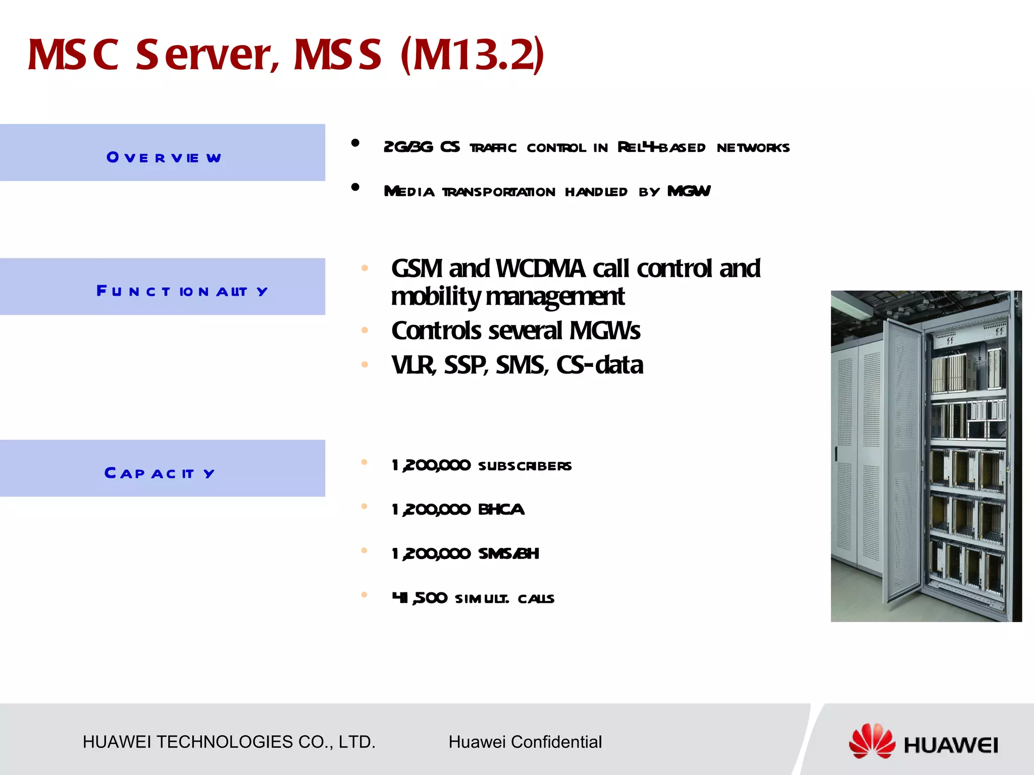 MS C S erver, MS S (M13.2)
                                 2G/ CS traffic control in Rel4-based networks
                                    3G
    O v e r v ie w
                                 Media transportation handled by MGW


                             • GSM and WCDMA call control and
   F u n c t io n a l y
                    it         mobility management
                             • Controls several MGWs
                             • VLR, SSP, SMS, CS-data



    C a p a c it y           •    1 ,200,000 subscribers
                             •    1 ,200,000 BHCA
                             •    1 ,200,000 SMS/
                                                BH
                             •    41 ,500 simult. calls




  HUAWEI TECHNOLOGIES CO., LTD.          Huawei Confidential
 