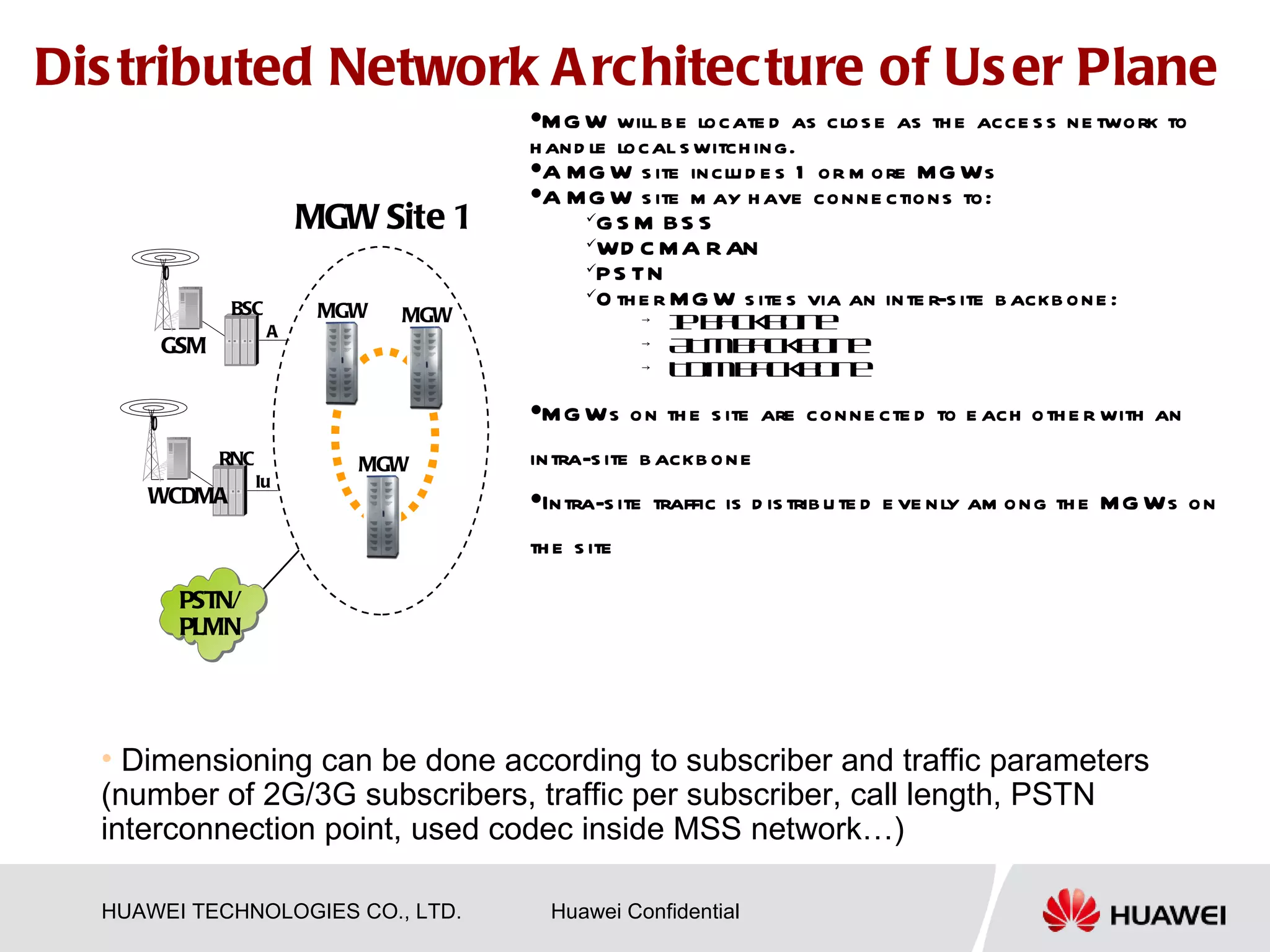 Dis tributed Network A rchitecture of Us er Plane
                                           
                                       M G W will b e locate d as clos e as th e acce s s ne twork to
                                      h and le local s witch ing.
                                      A MG
                                  MSC Server W MSC Serverd e s 1 or m ore MG Ws
                                                  s ite inclu
                                      A MG W s ite m ay h ave conne ctions to:
                       MGW Site 1           G S M BS S
                                            WD C M A R AN
                                                                MGW Site 2
                                            PS TN
                                            O th e r M G W s ite s via an inte r-s ite b ackb one :
             BSC        MGW
                   A
                                MGW                     →   Ibcb n
                                                            P ako e
      GSM                                               →   A Mb c MGW e MGW
                                                             T ako bn                     BSC
                                                        →   TDMb c b n
                                                                ako e                A
                                                                                                GSM
                                           M G Ws o n th e s ite are conne cte d to e ach oth e r with an
            RNC
                                              IP/ATM/TDM
                                           intra-s ite b ackb one
                            MGW                  Backbone
                  Iu
     WCDMA                                 Intra-s ite traffic is d is trib uMGW e ve nly am ong th e MG Ws on
                                                                              te d          RNC
                                                                                     Iu
                                           th e s ite                                     WCDMA

        PSTN/
        PLMN
                                                                                          PSTN/
                                                                                          PLMN


  • Dimensioning can be done according to subscriber and traffic parameters
  (number of 2G/3G subscribers, traffic per subscriber, call length, PSTN
  interconnection point, used codec inside MSS network…)

  HUAWEI TECHNOLOGIES CO., LTD.                Huawei Confidential
 