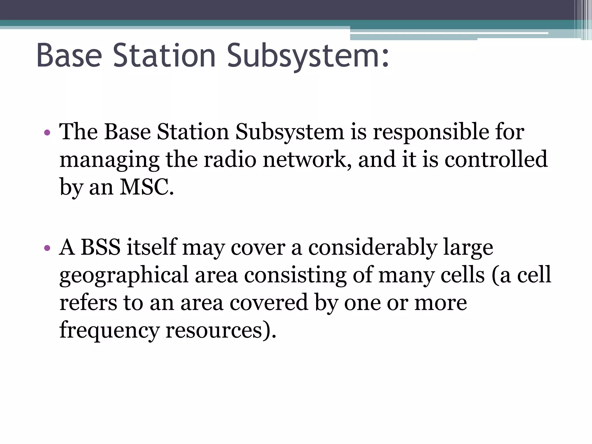 Base Station Subsystem:

• The Base Station Subsystem is responsible for
  managing the radio network, and it is controlled
  by an MSC.

• A BSS itself may cover a considerably large
  geographical area consisting of many cells (a cell
  refers to an area covered by one or more
  frequency resources).
 