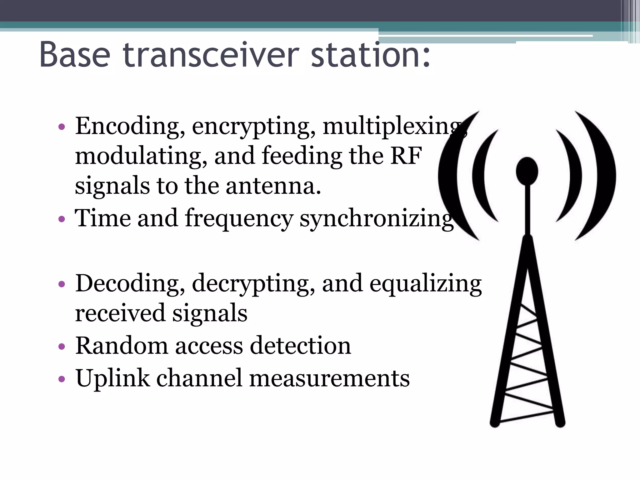 Base transceiver station:
 • Encoding, encrypting, multiplexing,
   modulating, and feeding the RF
   signals to the antenna.
 • Time and frequency synchronizing

 • Decoding, decrypting, and equalizing
   received signals
 • Random access detection
 • Uplink channel measurements
 