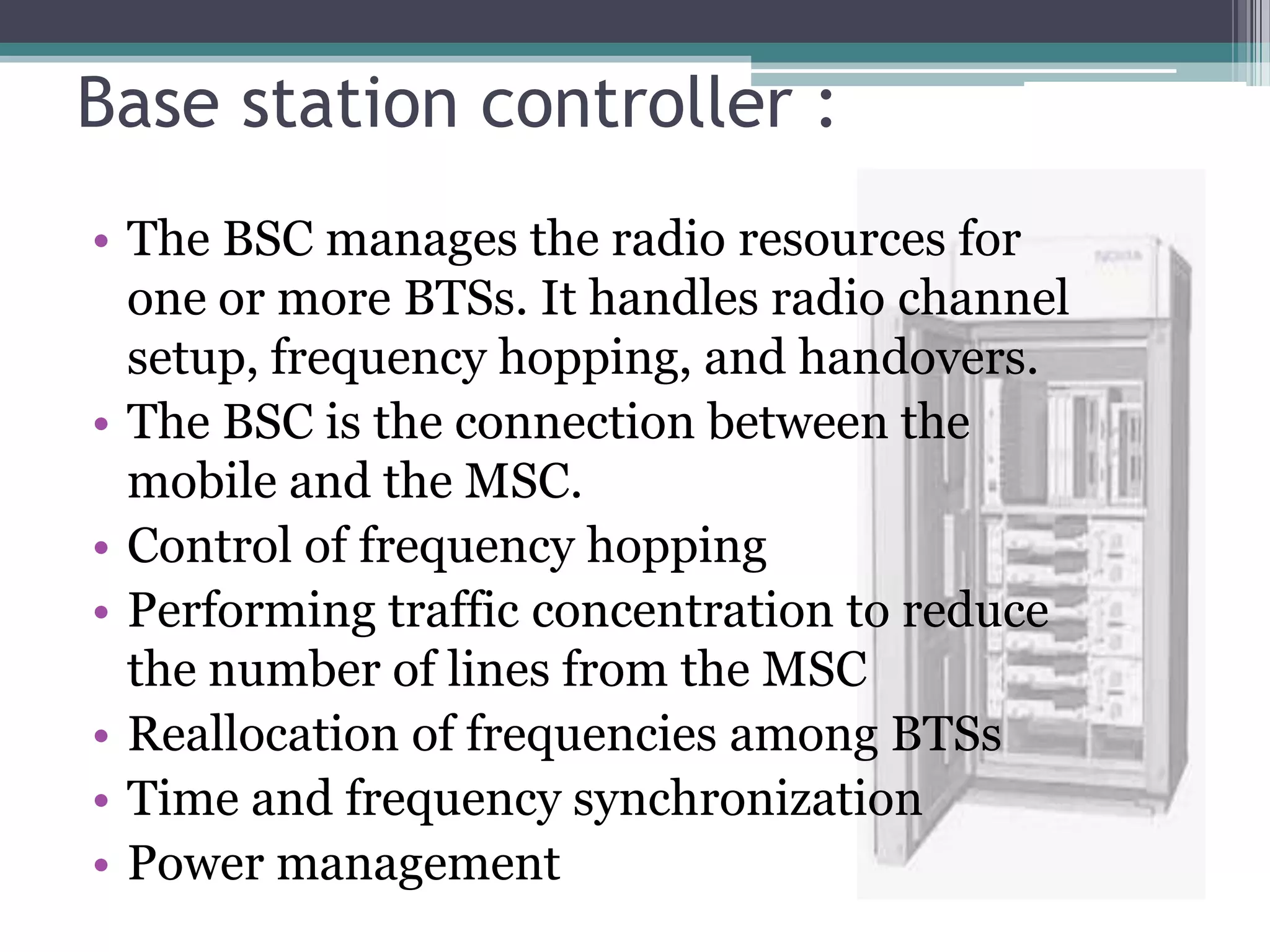 Base station controller :
• The BSC manages the radio resources for
  one or more BTSs. It handles radio channel
  setup, frequency hopping, and handovers.
• The BSC is the connection between the
  mobile and the MSC.
• Control of frequency hopping
• Performing traffic concentration to reduce
  the number of lines from the MSC
• Reallocation of frequencies among BTSs
• Time and frequency synchronization
• Power management
 