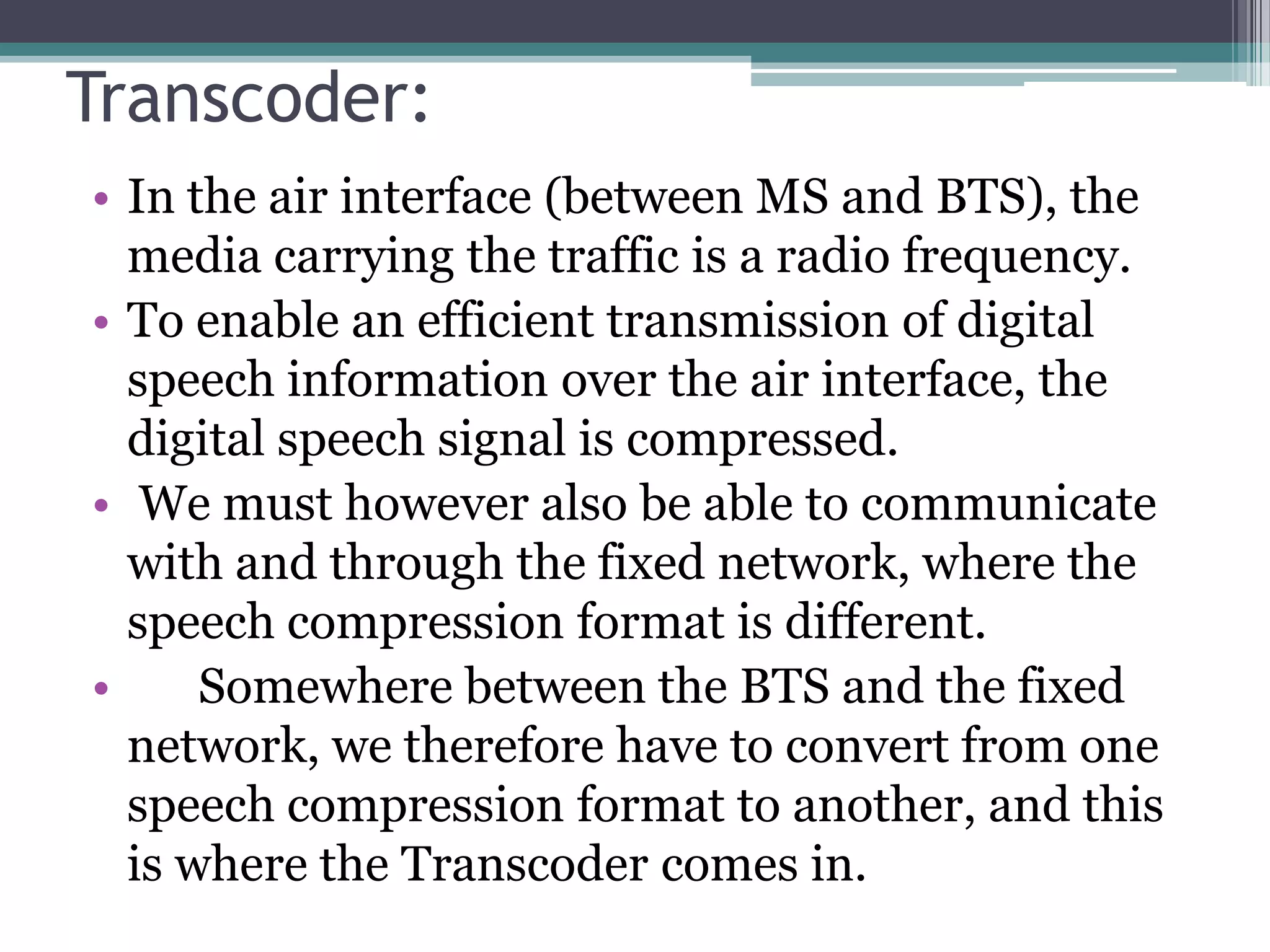 Transcoder:
• In the air interface (between MS and BTS), the
  media carrying the traffic is a radio frequency.
• To enable an efficient transmission of digital
  speech information over the air interface, the
  digital speech signal is compressed.
• We must however also be able to communicate
  with and through the fixed network, where the
  speech compression format is different.
•     Somewhere between the BTS and the fixed
  network, we therefore have to convert from one
  speech compression format to another, and this
  is where the Transcoder comes in.
 