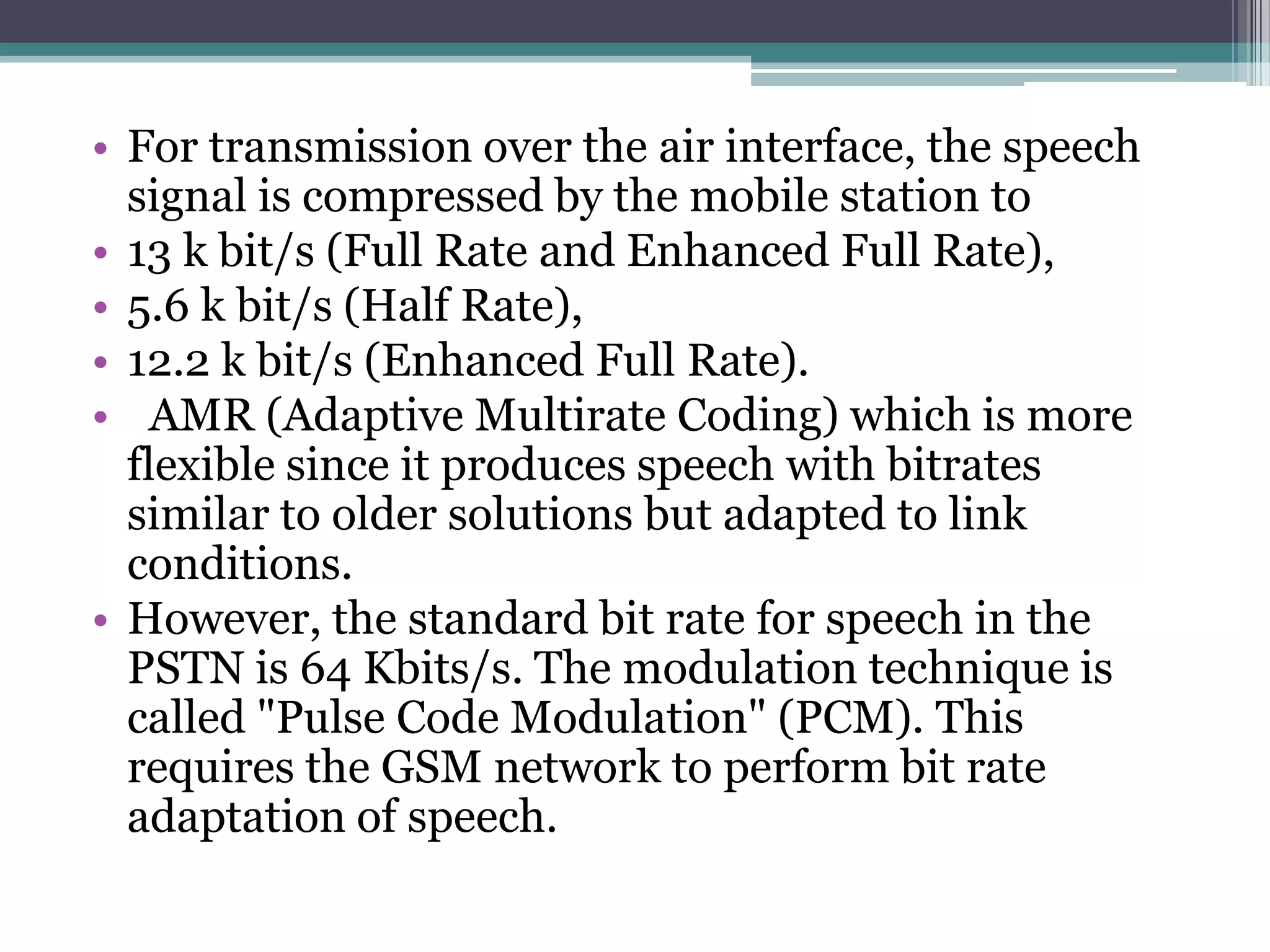 • For transmission over the air interface, the speech
  signal is compressed by the mobile station to
• 13 k bit/s (Full Rate and Enhanced Full Rate),
• 5.6 k bit/s (Half Rate),
• 12.2 k bit/s (Enhanced Full Rate).
• AMR (Adaptive Multirate Coding) which is more
  flexible since it produces speech with bitrates
  similar to older solutions but adapted to link
  conditions.
• However, the standard bit rate for speech in the
  PSTN is 64 Kbits/s. The modulation technique is
  called "Pulse Code Modulation" (PCM). This
  requires the GSM network to perform bit rate
  adaptation of speech.
 
