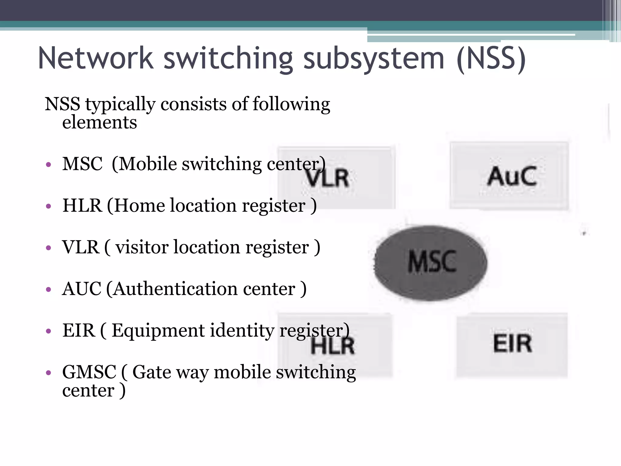 Network switching subsystem (NSS)
NSS typically consists of following
 elements

• MSC (Mobile switching center)

• HLR (Home location register )

• VLR ( visitor location register )

• AUC (Authentication center )

• EIR ( Equipment identity register)

• GMSC ( Gate way mobile switching
  center )
 