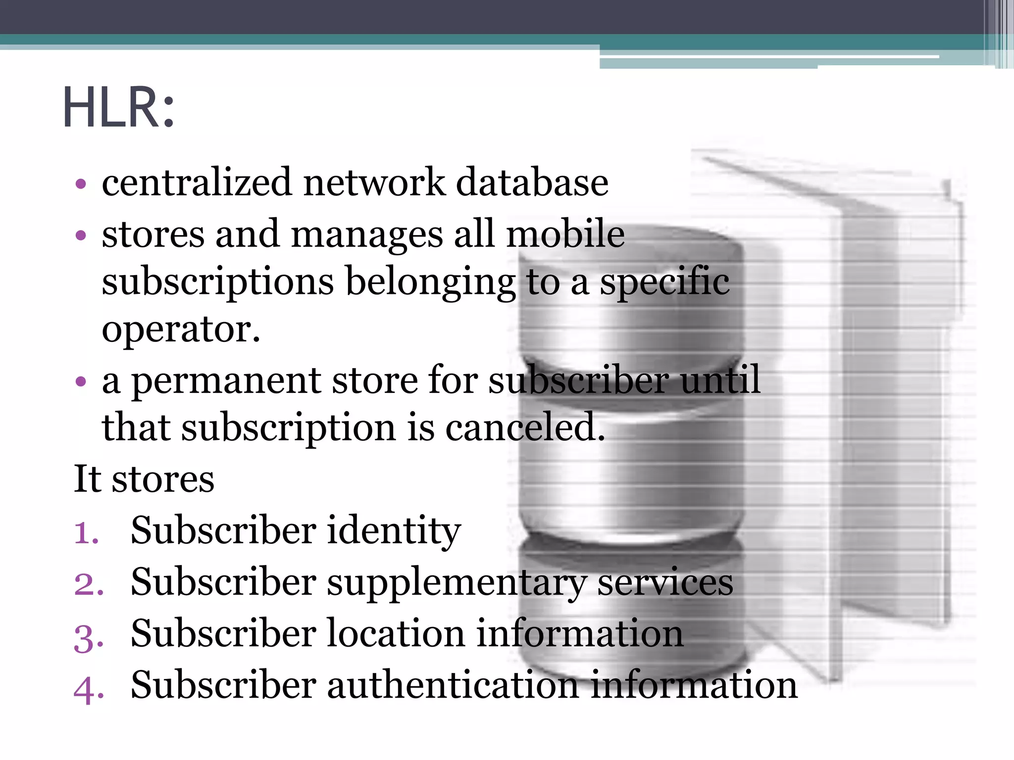 HLR:
• centralized network database
• stores and manages all mobile
  subscriptions belonging to a specific
  operator.
• a permanent store for subscriber until
  that subscription is canceled.
It stores
1. Subscriber identity
2. Subscriber supplementary services
3. Subscriber location information
4. Subscriber authentication information
 