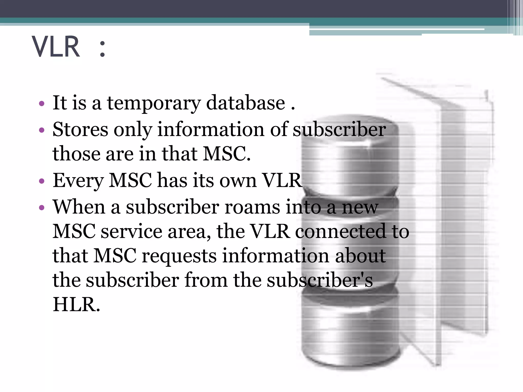 VLR :
• It is a temporary database .
• Stores only information of subscriber
  those are in that MSC.
• Every MSC has its own VLR
• When a subscriber roams into a new
  MSC service area, the VLR connected to
  that MSC requests information about
  the subscriber from the subscriber's
  HLR.
 