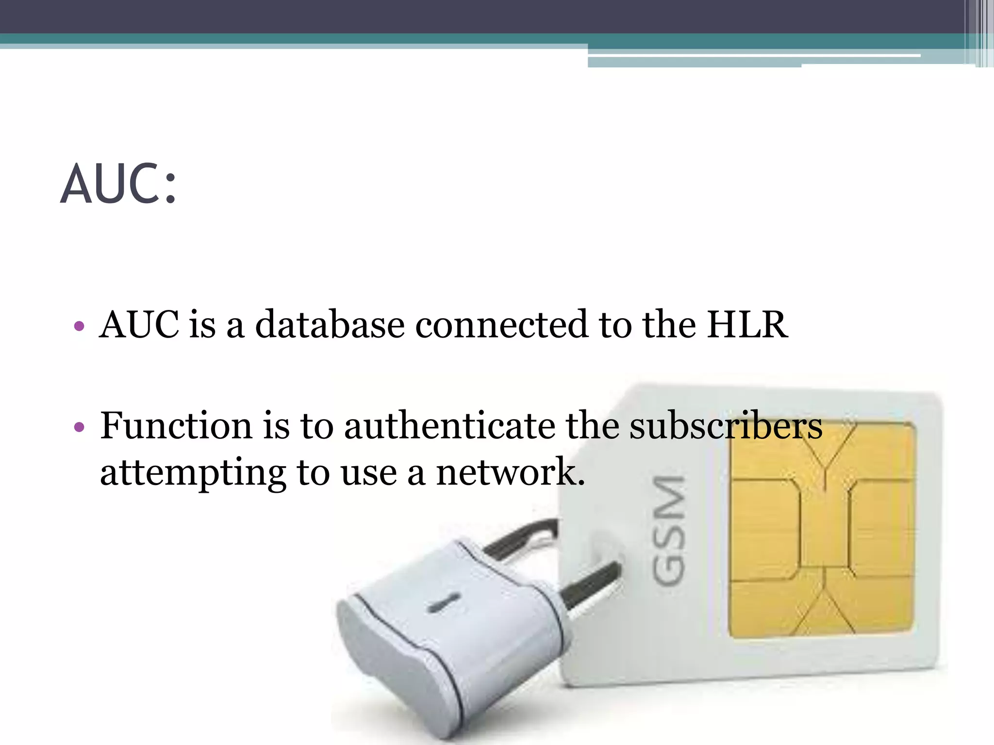 AUC:

• AUC is a database connected to the HLR

• Function is to authenticate the subscribers
  attempting to use a network.
 