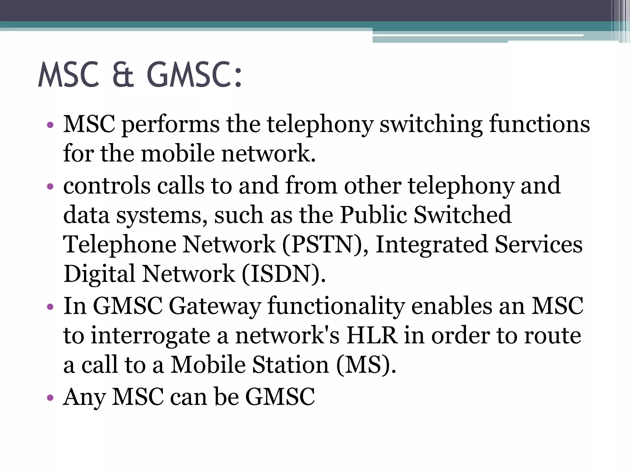 MSC & GMSC:
• MSC performs the telephony switching functions
  for the mobile network.
• controls calls to and from other telephony and
  data systems, such as the Public Switched
  Telephone Network (PSTN), Integrated Services
  Digital Network (ISDN).
• In GMSC Gateway functionality enables an MSC
  to interrogate a network's HLR in order to route
  a call to a Mobile Station (MS).
• Any MSC can be GMSC
 