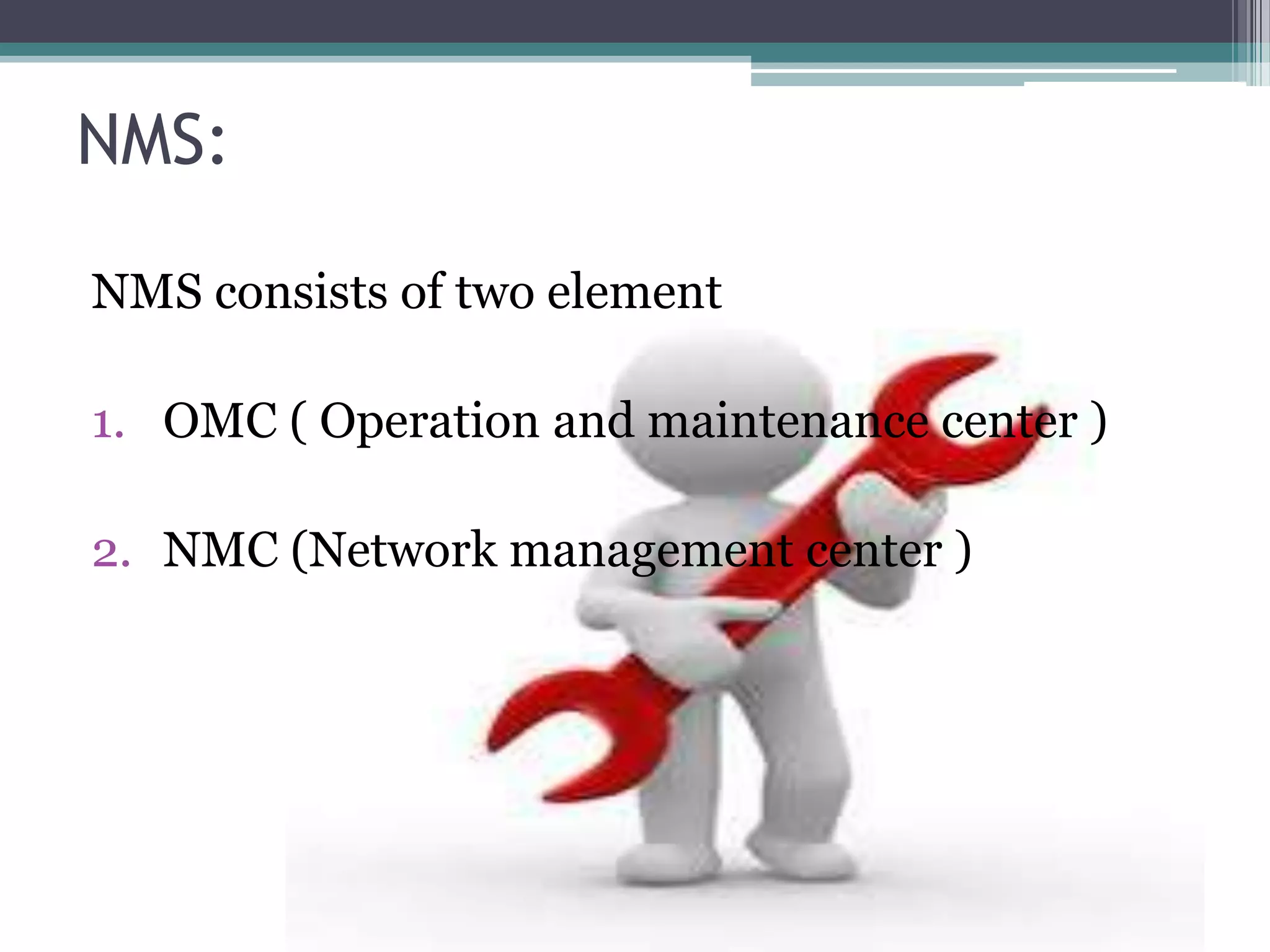 NMS:

NMS consists of two element

1. OMC ( Operation and maintenance center )

2. NMC (Network management center )
 