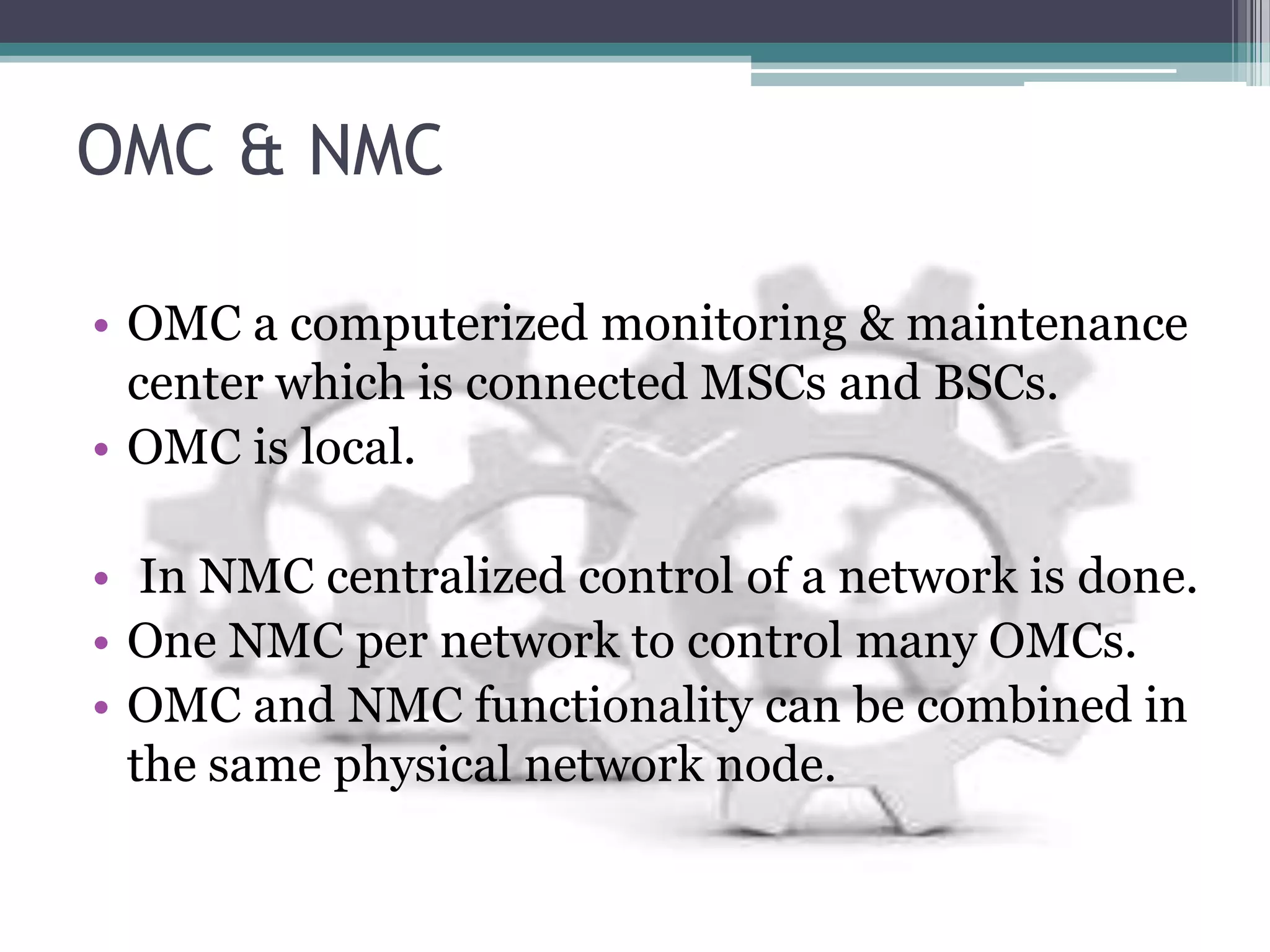 OMC & NMC

• OMC a computerized monitoring & maintenance
  center which is connected MSCs and BSCs.
• OMC is local.

• In NMC centralized control of a network is done.
• One NMC per network to control many OMCs.
• OMC and NMC functionality can be combined in
  the same physical network node.
 