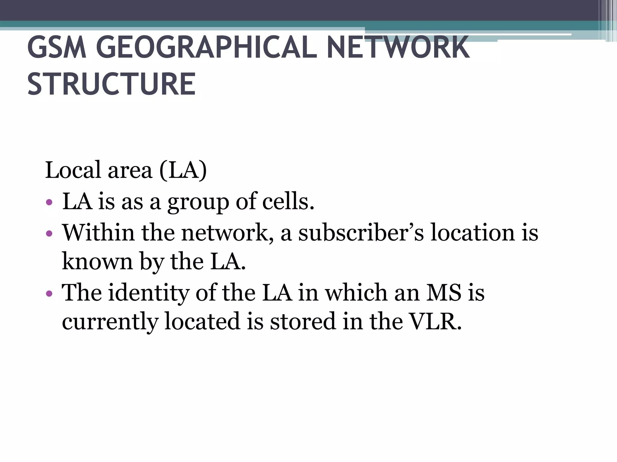 GSM GEOGRAPHICAL NETWORK
STRUCTURE

Local area (LA)
• LA is as a group of cells.
• Within the network, a subscriber’s location is
  known by the LA.
• The identity of the LA in which an MS is
  currently located is stored in the VLR.
 
