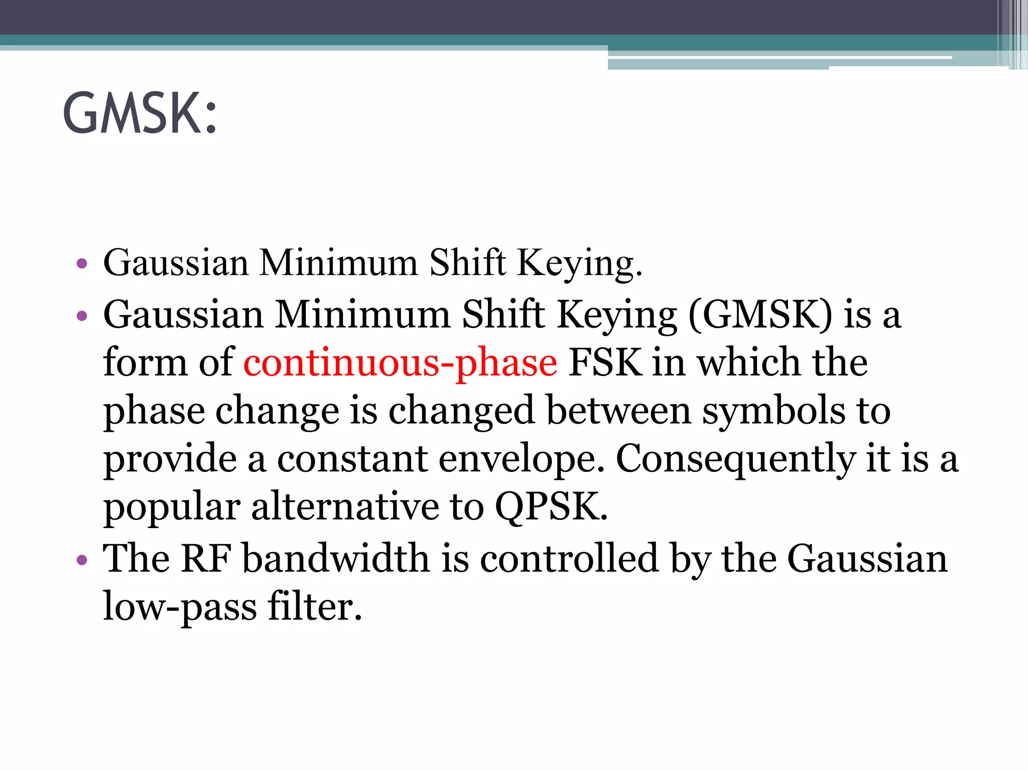 GMSK:

• Gaussian Minimum Shift Keying.
• Gaussian Minimum Shift Keying (GMSK) is a
  form of continuous-phase FSK in which the
  phase change is changed between symbols to
  provide a constant envelope. Consequently it is a
  popular alternative to QPSK.
• The RF bandwidth is controlled by the Gaussian
  low-pass filter.
 