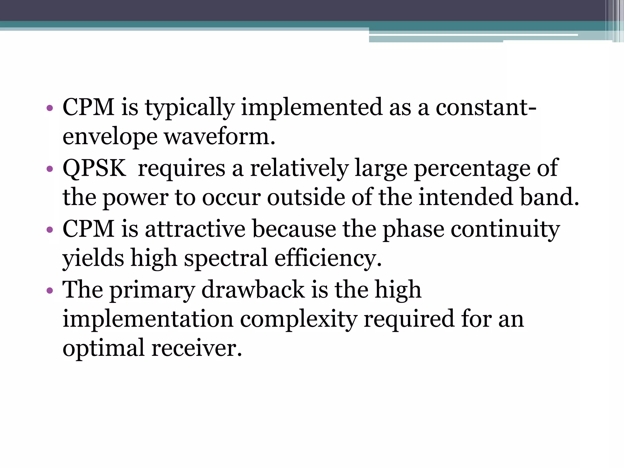 • CPM is typically implemented as a constant-
  envelope waveform.
• QPSK requires a relatively large percentage of
  the power to occur outside of the intended band.
• CPM is attractive because the phase continuity
  yields high spectral efficiency.
• The primary drawback is the high
  implementation complexity required for an
  optimal receiver.
 