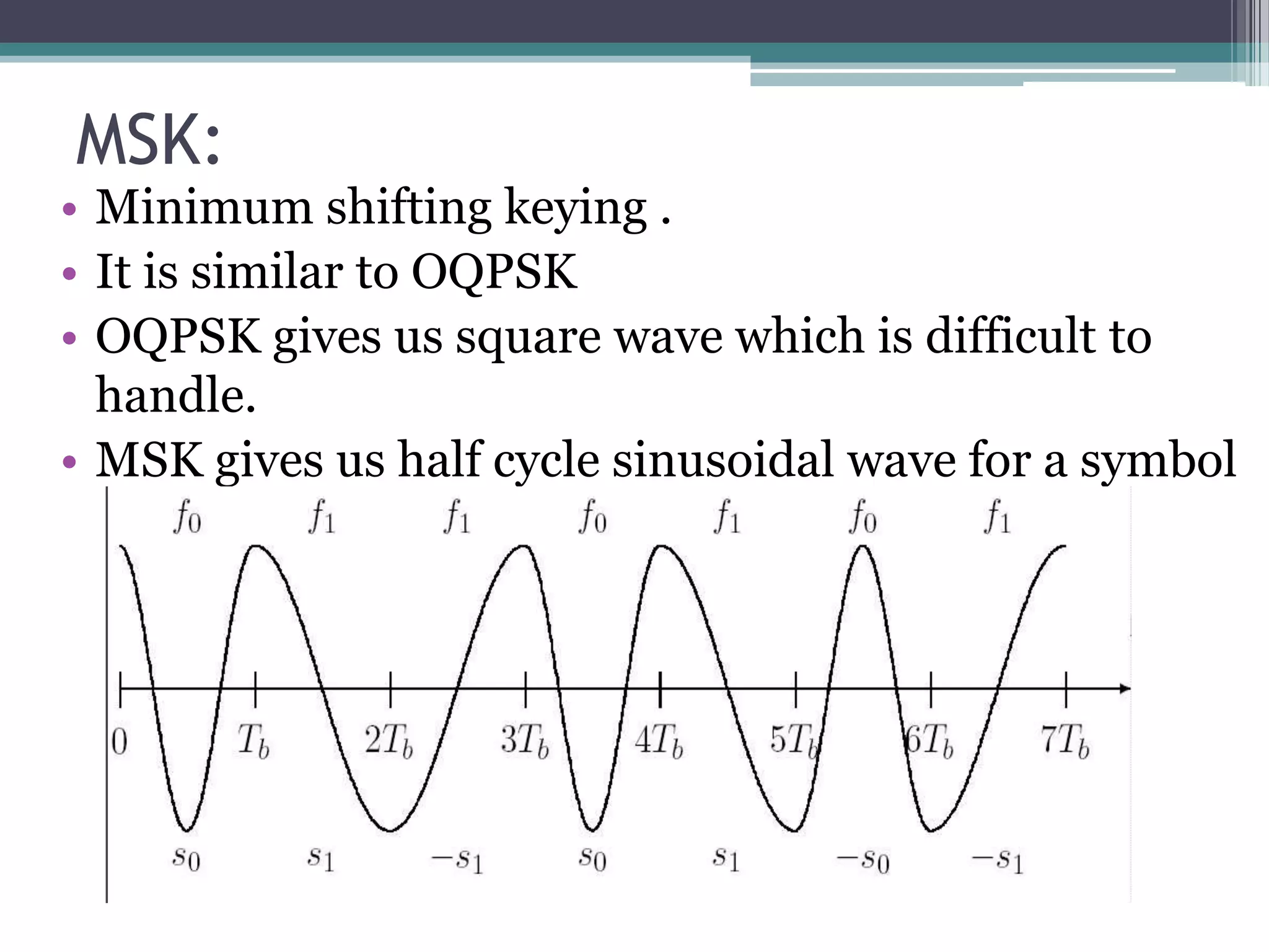 MSK:
• Minimum shifting keying .
• It is similar to OQPSK
• OQPSK gives us square wave which is difficult to
  handle.
• MSK gives us half cycle sinusoidal wave for a symbol
 