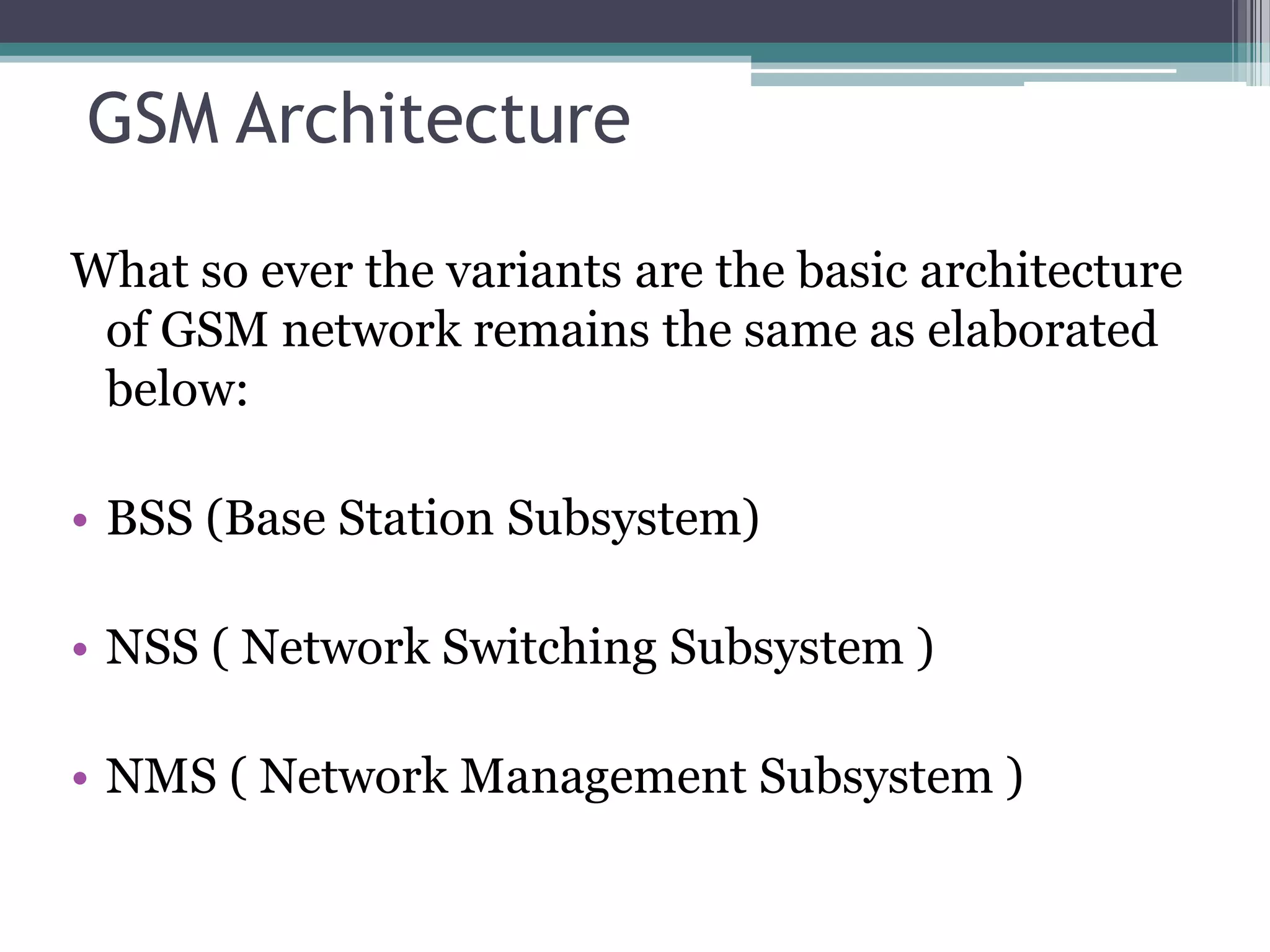 GSM Architecture

What so ever the variants are the basic architecture
 of GSM network remains the same as elaborated
 below:

• BSS (Base Station Subsystem)

• NSS ( Network Switching Subsystem )

• NMS ( Network Management Subsystem )
 