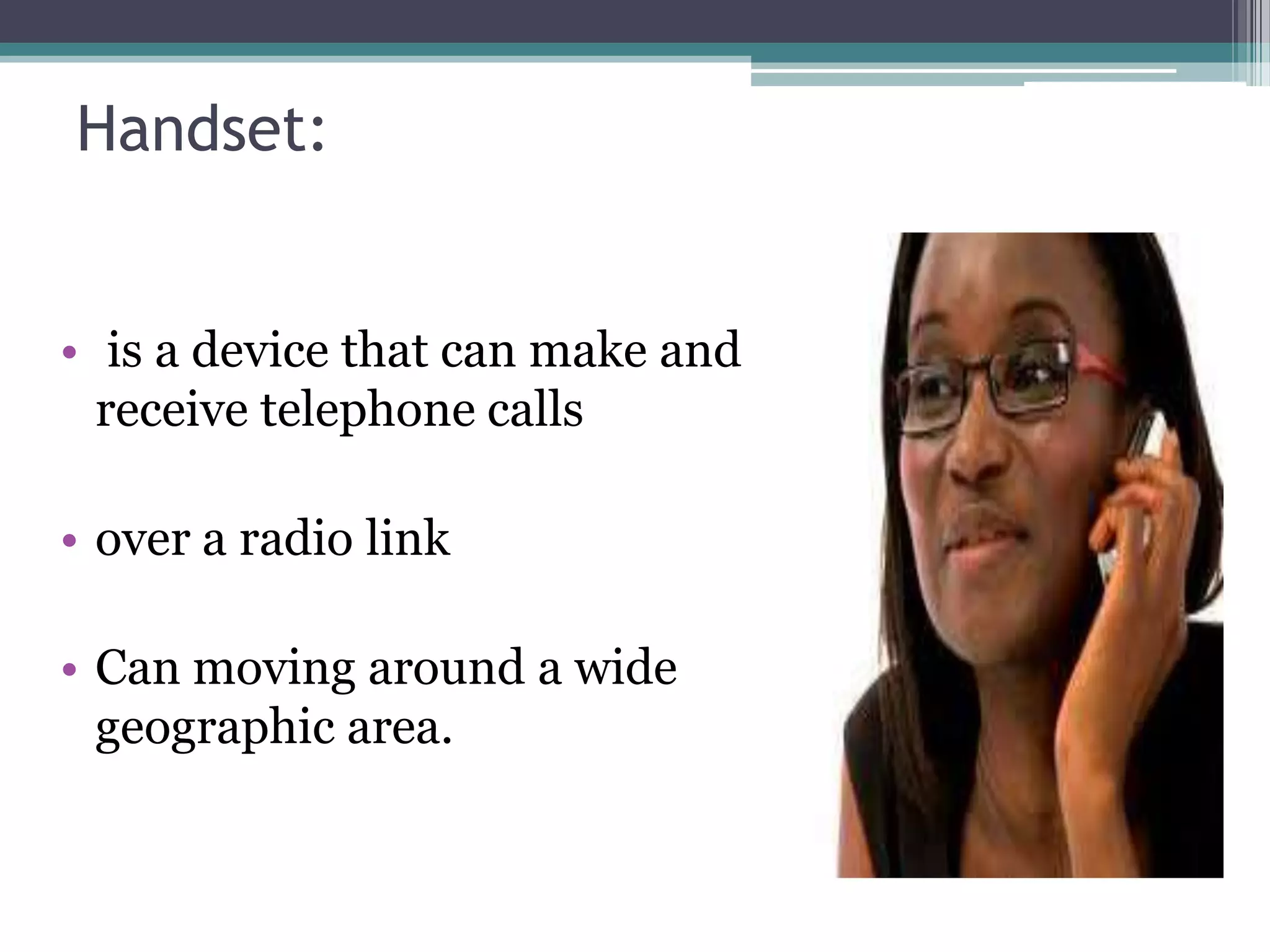 Handset:


• is a device that can make and
  receive telephone calls

• over a radio link

• Can moving around a wide
  geographic area.
 