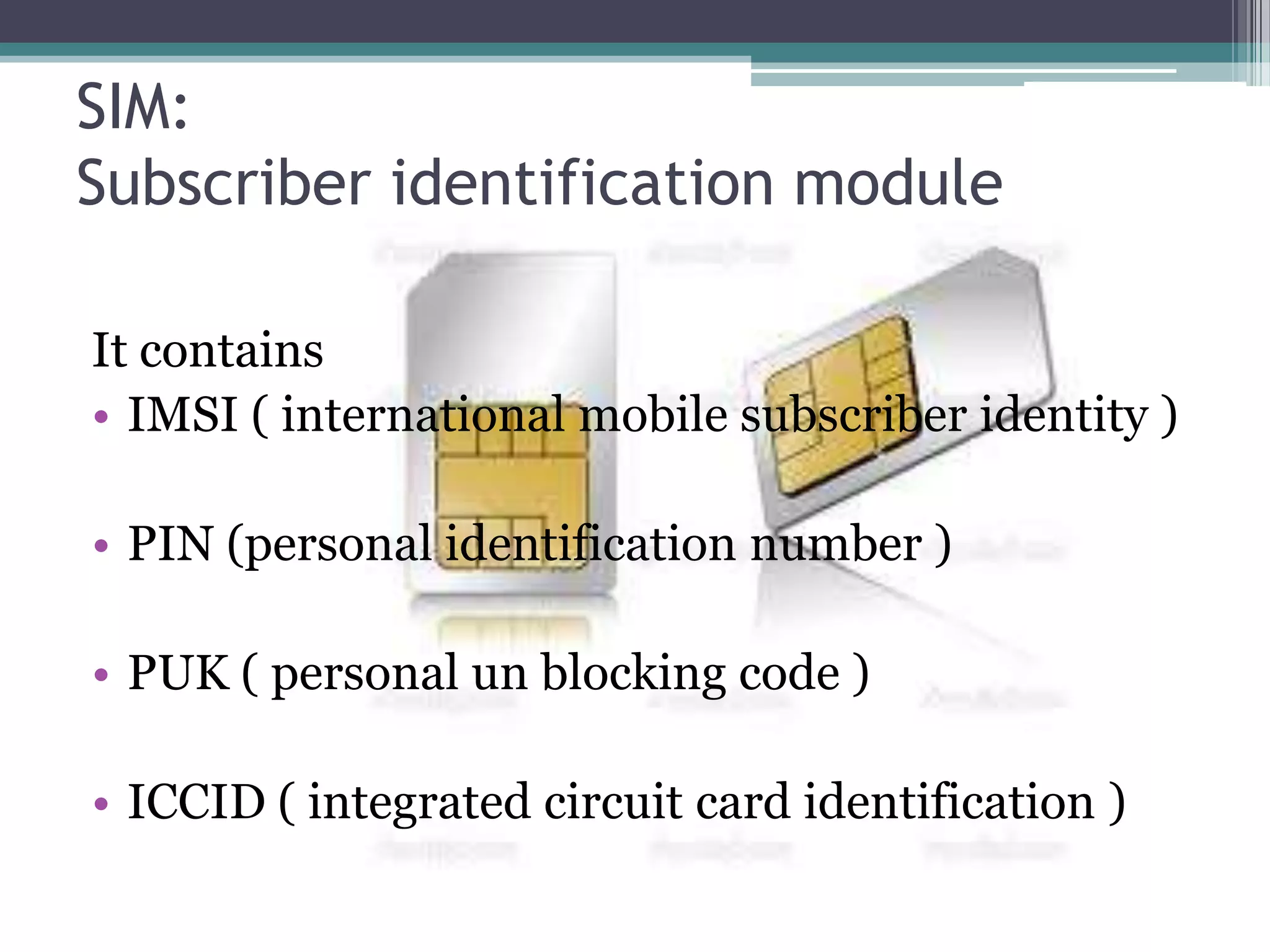 SIM:
Subscriber identification module

It contains
• IMSI ( international mobile subscriber identity )

• PIN (personal identification number )

• PUK ( personal un blocking code )

• ICCID ( integrated circuit card identification )
 