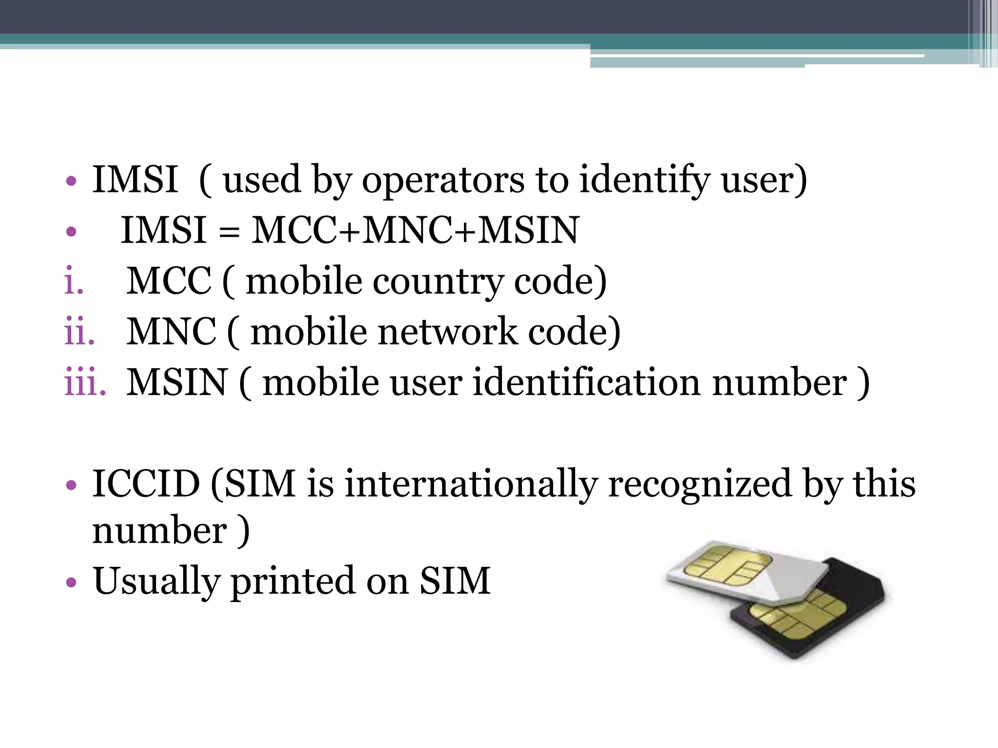 • IMSI ( used by operators to identify user)
• IMSI = MCC+MNC+MSIN
i. MCC ( mobile country code)
ii. MNC ( mobile network code)
iii. MSIN ( mobile user identification number )

• ICCID (SIM is internationally recognized by this
  number )
• Usually printed on SIM
 