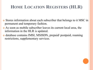 HOME LOCATION REGISTERS (HLR)
 Stores information about each subscriber that belongs to it MSC in
permanent and temporary fashion.
 As soon as mobile subscriber leaves its current local area, the
information in the HLR is updated.
 database contains IMSI, MSISDN, prepaid/ postpaid, roaming
restrictions, supplementary services.
 