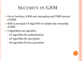 SECURITY IN GSM
 On air interface, GSM uses encryption and TMSI instead
of IMSI.
 SIM is provided 4-8 digit PIN to validate the ownership
of SIM
 3 algorithms are specified :
- A3 algorithm for authentication
- A5 algorithm for encryption
- A8 algorithm for key generation
 