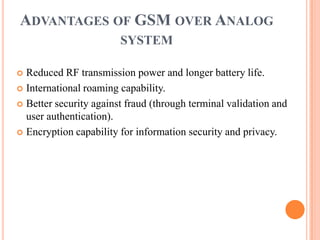 ADVANTAGES OF GSM OVER ANALOG
SYSTEM
 Reduced RF transmission power and longer battery life.
 International roaming capability.
 Better security against fraud (through terminal validation and
user authentication).
 Encryption capability for information security and privacy.
 