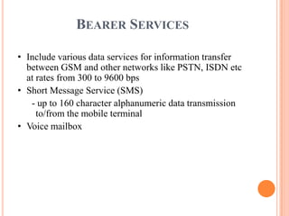 BEARER SERVICES
• Include various data services for information transfer
between GSM and other networks like PSTN, ISDN etc
at rates from 300 to 9600 bps
• Short Message Service (SMS)
- up to 160 character alphanumeric data transmission
to/from the mobile terminal
• Voice mailbox
 