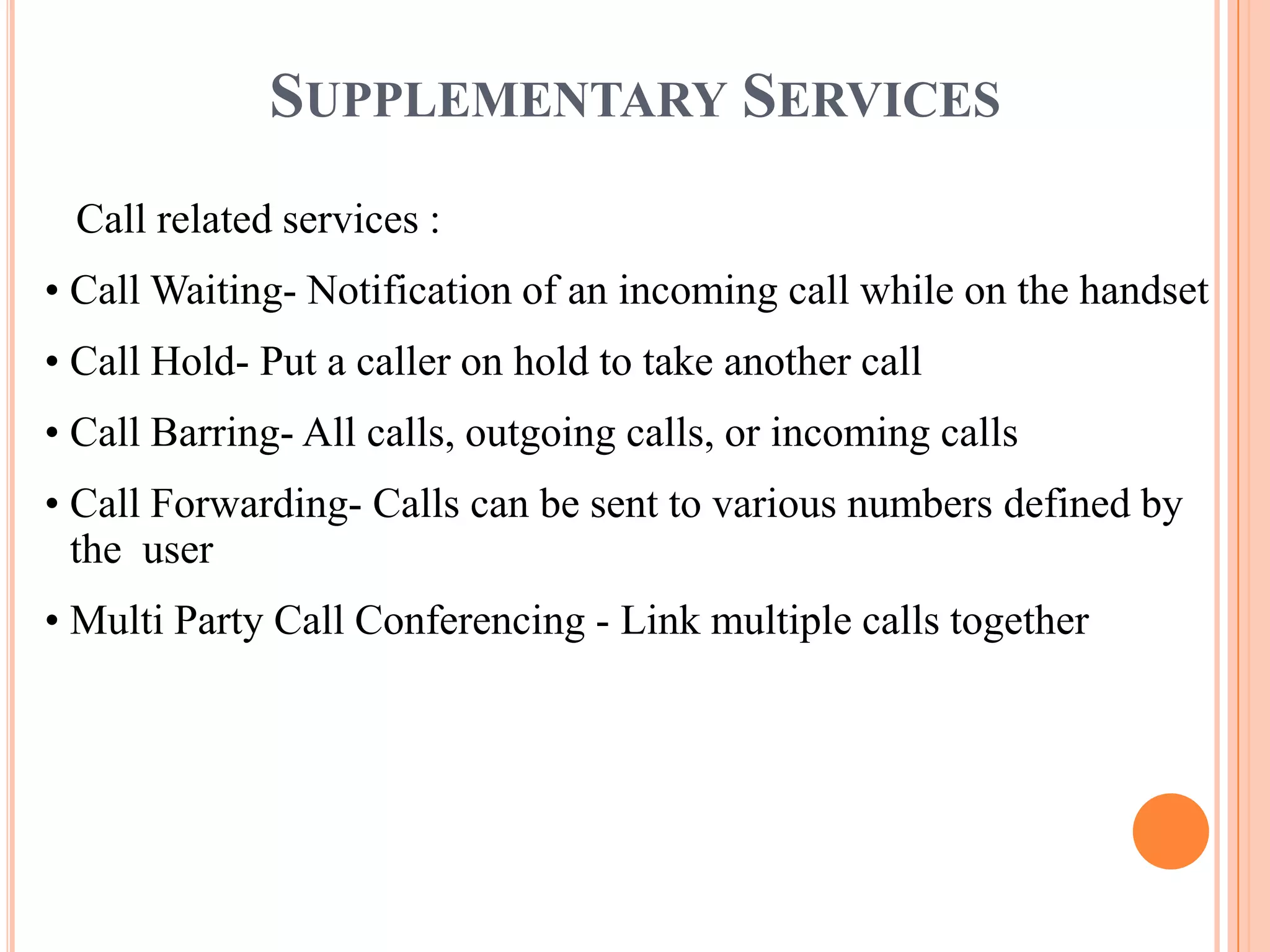 SUPPLEMENTARY SERVICES
 Call related services :
• Call Waiting- Notification of an incoming call while on the handset
• Call Hold- Put a caller on hold to take another call
• Call Barring- All calls, outgoing calls, or incoming calls
• Call Forwarding- Calls can be sent to various numbers defined by
  the user
• Multi Party Call Conferencing - Link multiple calls together
 