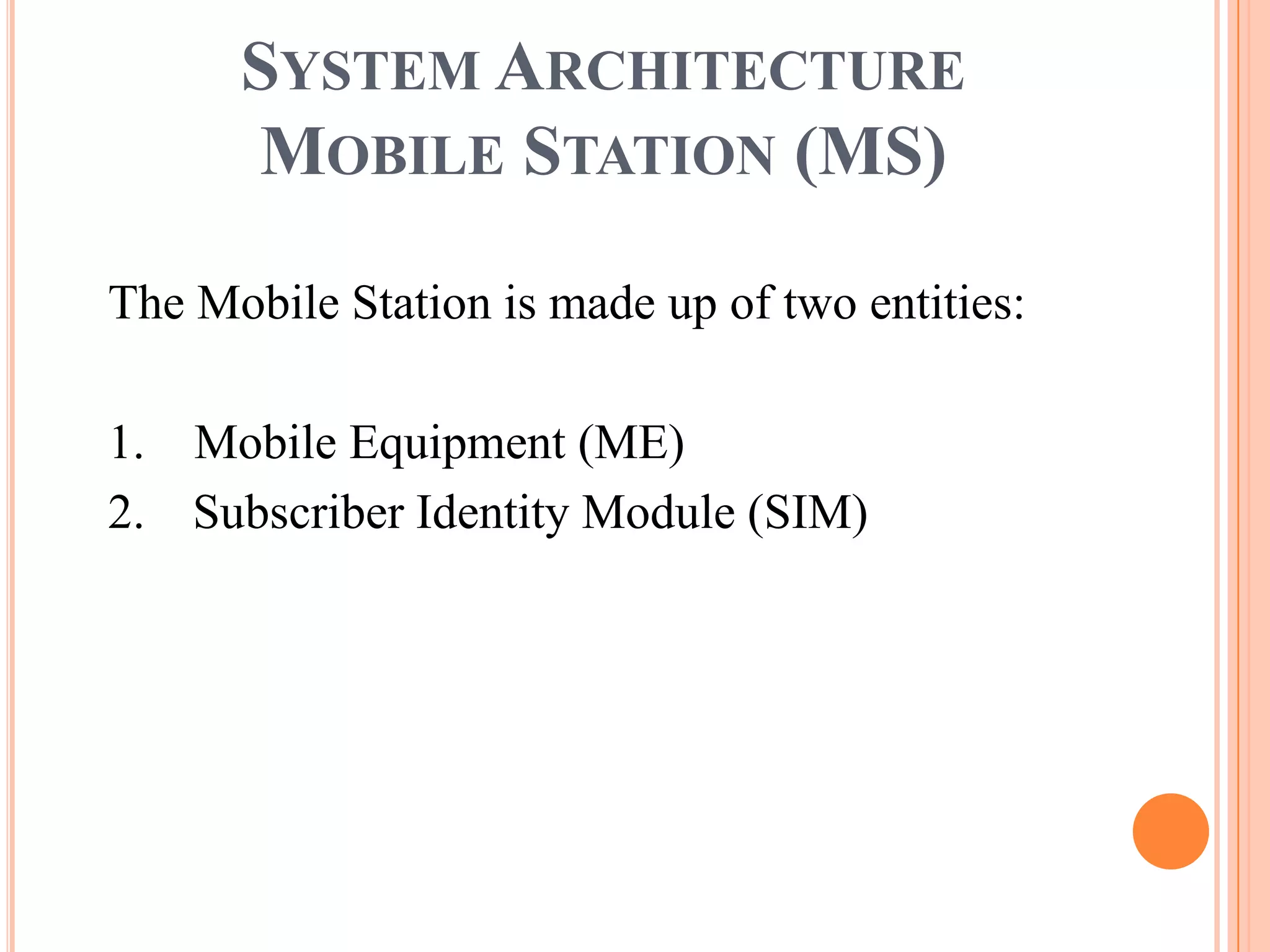 SYSTEM ARCHITECTURE
      MOBILE STATION (MS)

The Mobile Station is made up of two entities:

1. Mobile Equipment (ME)
2. Subscriber Identity Module (SIM)
 