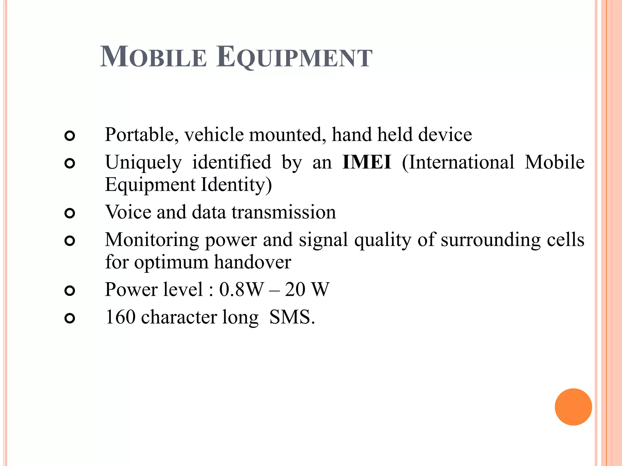 MOBILE EQUIPMENT

   Portable, vehicle mounted, hand held device
   Uniquely identified by an IMEI (International Mobile
    Equipment Identity)
   Voice and data transmission
   Monitoring power and signal quality of surrounding cells
    for optimum handover
   Power level : 0.8W – 20 W
   160 character long SMS.
 