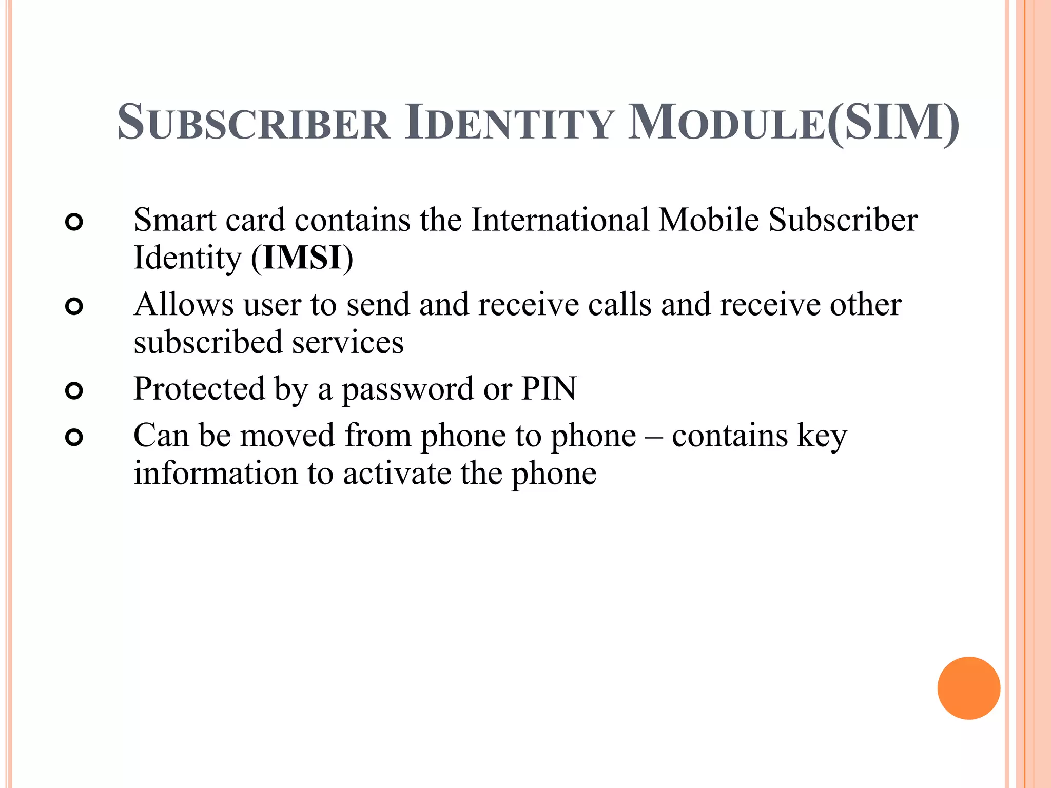 SUBSCRIBER IDENTITY MODULE(SIM)
   Smart card contains the International Mobile Subscriber
    Identity (IMSI)
   Allows user to send and receive calls and receive other
    subscribed services
   Protected by a password or PIN
   Can be moved from phone to phone – contains key
    information to activate the phone
 