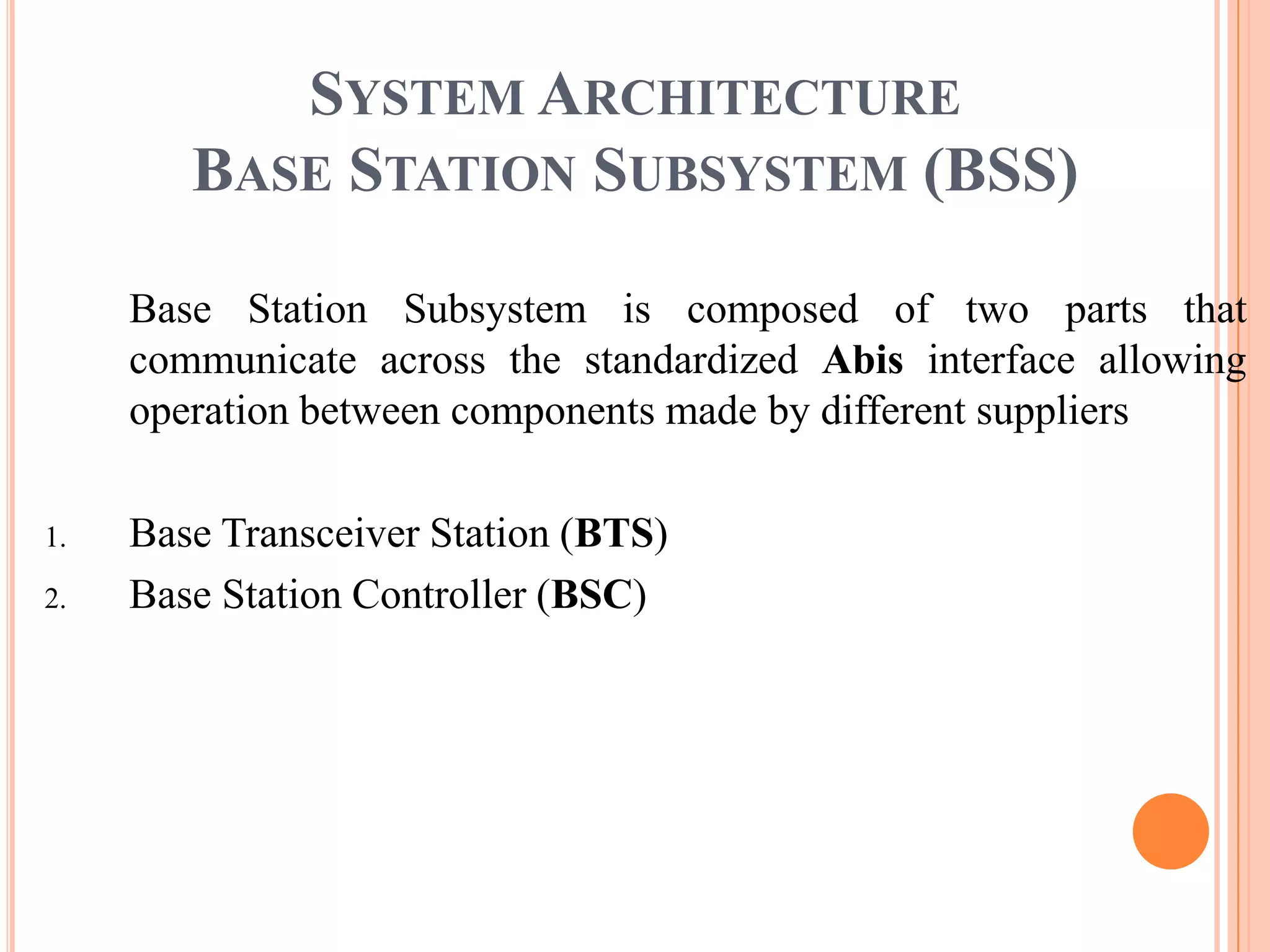 SYSTEM ARCHITECTURE
        BASE STATION SUBSYSTEM (BSS)

     Base Station Subsystem is composed of two parts that
     communicate across the standardized Abis interface allowing
     operation between components made by different suppliers

1.   Base Transceiver Station (BTS)
2.   Base Station Controller (BSC)
 