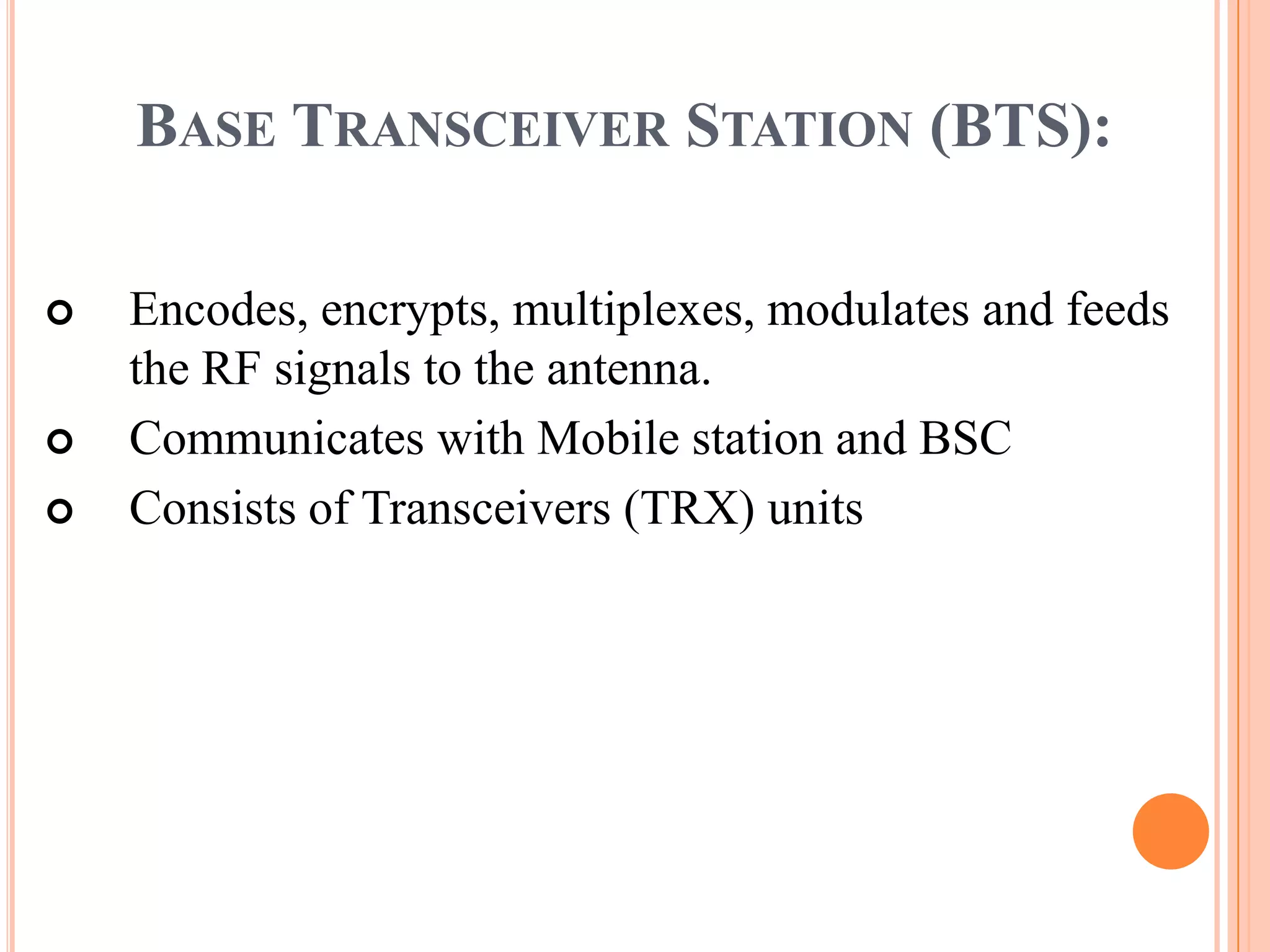 BASE TRANSCEIVER STATION (BTS):

   Encodes, encrypts, multiplexes, modulates and feeds
    the RF signals to the antenna.
   Communicates with Mobile station and BSC
   Consists of Transceivers (TRX) units
 