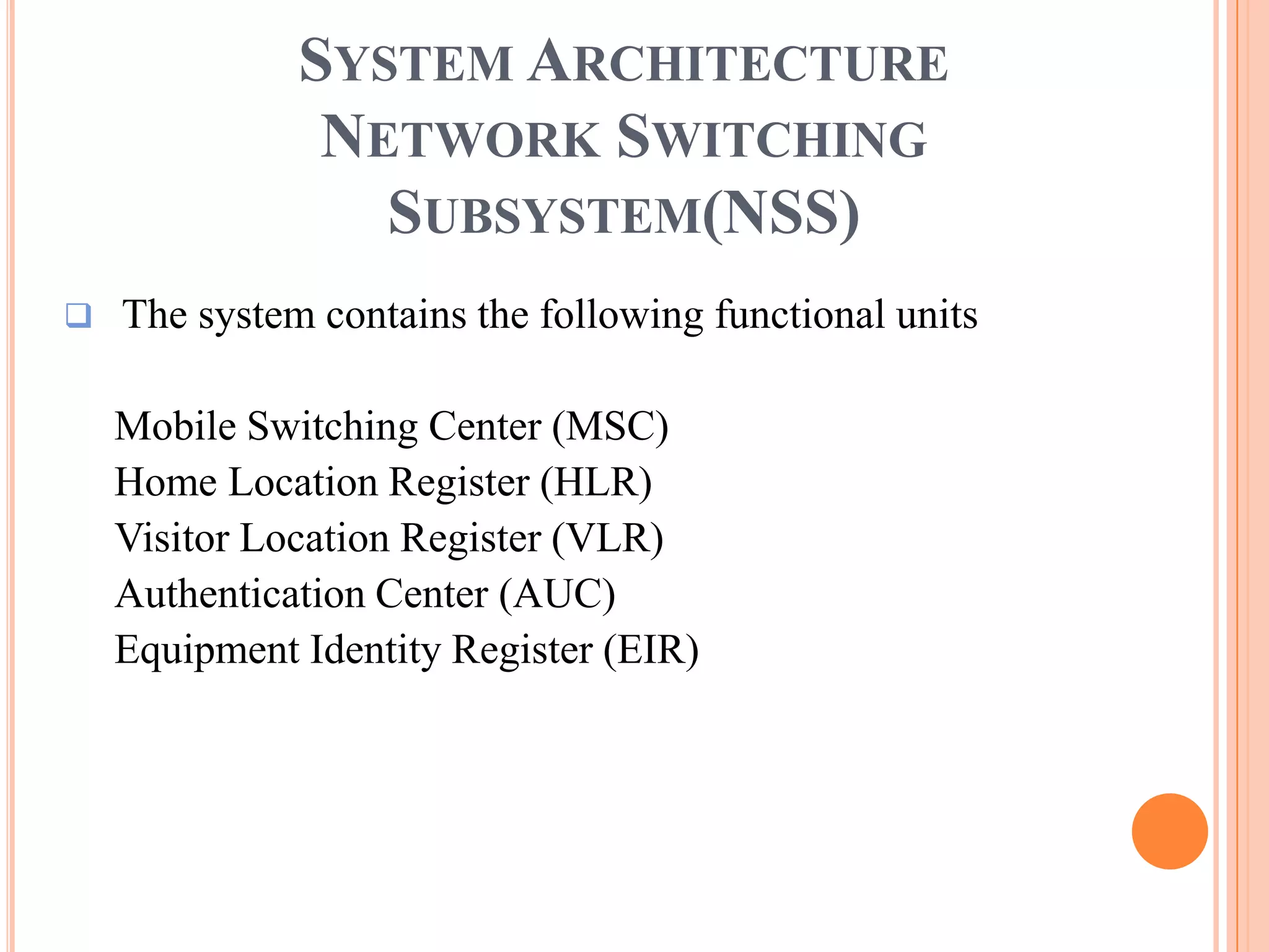 SYSTEM ARCHITECTURE
               NETWORK SWITCHING
                 SUBSYSTEM(NSS)
   The system contains the following functional units

    Mobile Switching Center (MSC)
    Home Location Register (HLR)
    Visitor Location Register (VLR)
    Authentication Center (AUC)
    Equipment Identity Register (EIR)
 