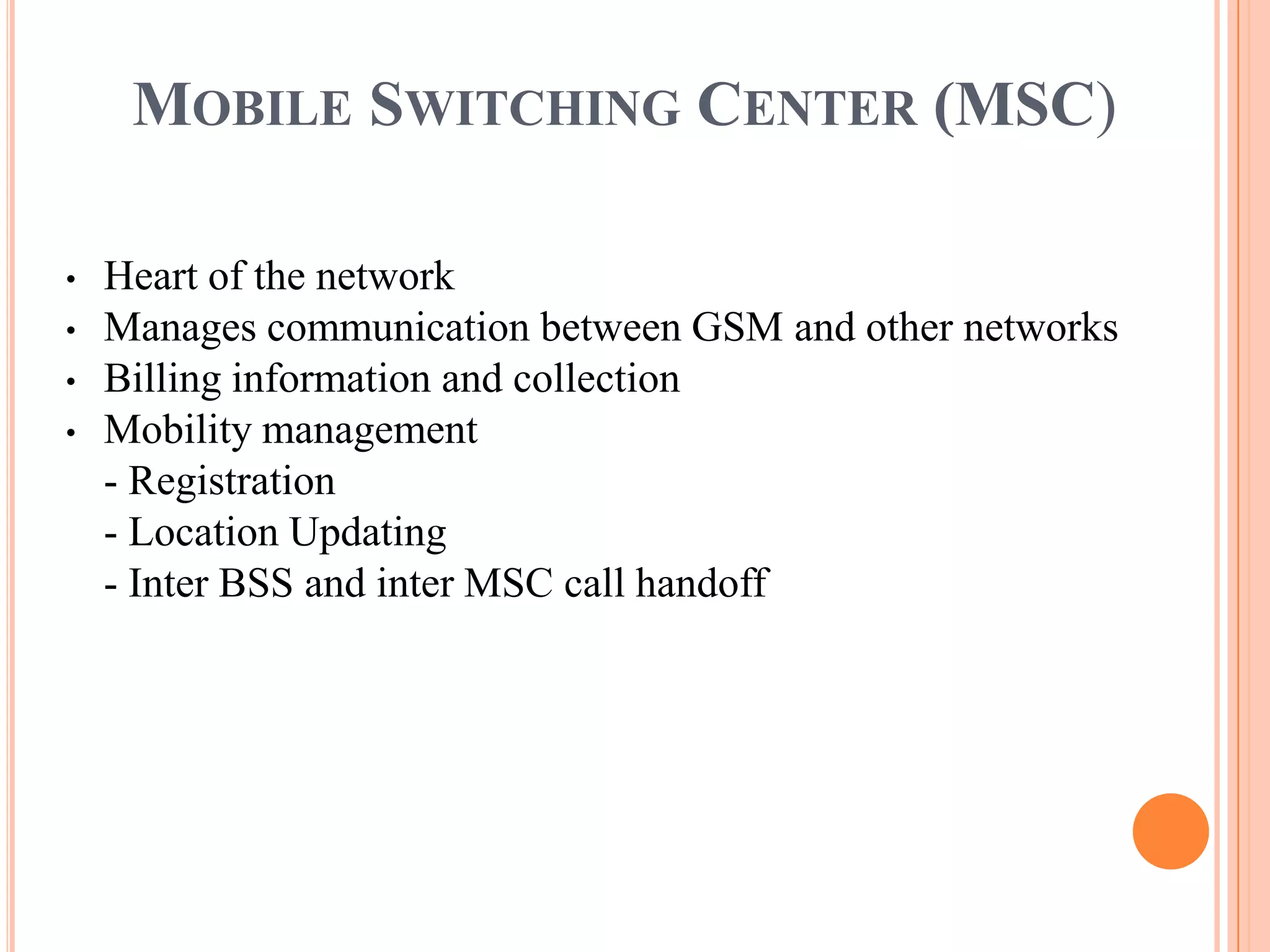 MOBILE SWITCHING CENTER (MSC)

•   Heart of the network
•   Manages communication between GSM and other networks
•   Billing information and collection
•   Mobility management
    - Registration
    - Location Updating
    - Inter BSS and inter MSC call handoff
 